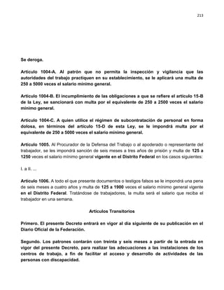 213




Se deroga.

Artículo 1004-A. Al patrón que no permita la inspección y vigilancia que las
autoridades del trabajo practiquen en su establecimiento, se le aplicará una multa de
250 a 5000 veces el salario mínimo general.

Artículo 1004-B. El incumplimiento de las obligaciones a que se refiere el artículo 15-B
de la Ley, se sancionará con multa por el equivalente de 250 a 2500 veces el salario
mínimo general.

Artículo 1004-C. A quien utilice el régimen de subcontratación de personal en forma
dolosa, en términos del artículo 15-D de esta Ley, se le impondrá multa por el
equivalente de 250 a 5000 veces el salario mínimo general.

Artículo 1005. Al Procurador de la Defensa del Trabajo o al apoderado o representante del
trabajador, se les impondrá sanción de seis meses a tres años de prisión y multa de 125 a
1250 veces el salario mínimo general vigente en el Distrito Federal en los casos siguientes:

I. a II. ...

Artículo 1006. A todo el que presente documentos o testigos falsos se le impondrá una pena
de seis meses a cuatro años y multa de 125 a 1900 veces el salario mínimo general vigente
en el Distrito Federal. Tratándose de trabajadores, la multa será el salario que reciba el
trabajador en una semana.

                                  Artículos Transitorios

Primero. El presente Decreto entrará en vigor al día siguiente de su publicación en el
Diario Oficial de la Federación.

Segundo. Los patrones contarán con treinta y seis meses a partir de la entrada en
vigor del presente Decreto, para realizar las adecuaciones a las instalaciones de los
centros de trabajo, a fin de facilitar el acceso y desarrollo de actividades de las
personas con discapacidad.
 
