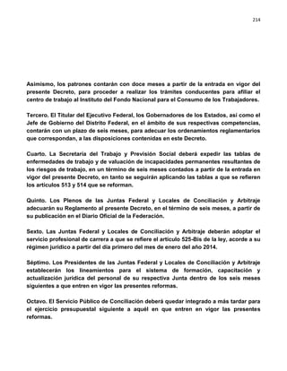 214




Asimismo, los patrones contarán con doce meses a partir de la entrada en vigor del
presente Decreto, para proceder a realizar los trámites conducentes para afiliar el
centro de trabajo al Instituto del Fondo Nacional para el Consumo de los Trabajadores.

Tercero. El Titular del Ejecutivo Federal, los Gobernadores de los Estados, así como el
Jefe de Gobierno del Distrito Federal, en el ámbito de sus respectivas competencias,
contarán con un plazo de seis meses, para adecuar los ordenamientos reglamentarios
que correspondan, a las disposiciones contenidas en este Decreto.

Cuarto. La Secretaría del Trabajo y Previsión Social deberá expedir las tablas de
enfermedades de trabajo y de valuación de incapacidades permanentes resultantes de
los riesgos de trabajo, en un término de seis meses contados a partir de la entrada en
vigor del presente Decreto, en tanto se seguirán aplicando las tablas a que se refieren
los artículos 513 y 514 que se reforman.

Quinto. Los Plenos de las Juntas Federal y Locales de Conciliación y Arbitraje
adecuarán su Reglamento al presente Decreto, en el término de seis meses, a partir de
su publicación en el Diario Oficial de la Federación.

Sexto. Las Juntas Federal y Locales de Conciliación y Arbitraje deberán adoptar el
servicio profesional de carrera a que se refiere el artículo 525-Bis de la ley, acorde a su
régimen jurídico a partir del día primero del mes de enero del año 2014.

Séptimo. Los Presidentes de las Juntas Federal y Locales de Conciliación y Arbitraje
establecerán los lineamientos para el sistema de formación, capacitación y
actualización jurídica del personal de su respectiva Junta dentro de los seis meses
siguientes a que entren en vigor las presentes reformas.

Octavo. El Servicio Público de Conciliación deberá quedar integrado a más tardar para
el ejercicio presupuestal siguiente a aquél en que entren en vigor las presentes
reformas.
 