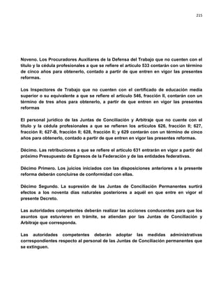 215




Noveno. Los Procuradores Auxiliares de la Defensa del Trabajo que no cuenten con el
título y la cédula profesionales a que se refiere el artículo 533 contarán con un término
de cinco años para obtenerlo, contado a partir de que entren en vigor las presentes
reformas.

Los Inspectores de Trabajo que no cuenten con el certificado de educación media
superior o su equivalente a que se refiere el artículo 546, fracción II, contarán con un
término de tres años para obtenerlo, a partir de que entren en vigor las presentes
reformas

El personal jurídico de las Juntas de Conciliación y Arbitraje que no cuente con el
título y la cédula profesionales a que se refieren los artículos 626, fracción II; 627,
fracción II; 627-B, fracción II; 628, fracción II; y 629 contarán con un término de cinco
años para obtenerlo, contado a partir de que entren en vigor las presentes reformas.

Décimo. Las retribuciones a que se refiere el artículo 631 entrarán en vigor a partir del
próximo Presupuesto de Egresos de la Federación y de las entidades federativas.

Décimo Primero. Los juicios iniciados con las disposiciones anteriores a la presente
reforma deberán concluirse de conformidad con ellas.

Décimo Segundo. La supresión de las Juntas de Conciliación Permanentes surtirá
efectos a los noventa días naturales posteriores a aquél en que entre en vigor el
presente Decreto.

Las autoridades competentes deberán realizar las acciones conducentes para que los
asuntos que estuvieren en trámite, se atiendan por las Juntas de Conciliación y
Arbitraje que corresponda.

Las autoridades competentes deberán adoptar las medidas administrativas
correspondientes respecto al personal de las Juntas de Conciliación permanentes que
se extinguen.
 