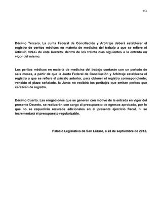 216




Décimo Tercero. La Junta Federal de Conciliación y Arbitraje deberá establecer el
registro de peritos médicos en materia de medicina del trabajo a que se refiere el
artículo 899-G de este Decreto, dentro de los treinta días siguientes a la entrada en
vigor del mismo.



Los peritos médicos en materia de medicina del trabajo contarán con un periodo de
seis meses, a partir de que la Junta Federal de Conciliación y Arbitraje establezca el
registro a que se refiere el párrafo anterior, para obtener el registro correspondiente;
vencido el plazo señalado, la Junta no recibirá los peritajes que emitan peritos que
carezcan de registro.



Décimo Cuarto. Las erogaciones que se generen con motivo de la entrada en vigor del
presente Decreto, se realizarán con cargo al presupuesto de egresos aprobado, por lo
que no se requerirán recursos adicionales en el presente ejercicio fiscal, ni se
incrementará el presupuesto regularizable.




                        Palacio Legislativo de San Lázaro, a 28 de septiembre de 2012.
 