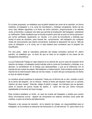 23




En el texto propuesto, se establece que el patrón deberá dar aviso de la rescisión, en forma
indistinta, al trabajador o a la Junta de Conciliación y Arbitraje competente, dentro de los
cinco días hábiles siguientes a la fecha de dicha rescisión, proporcionando a la referida
Junta, el domicilio y cualquier otro dato que permita la localización del trabajador, solicitando
su notificación. Debe resaltarse que se faculta al patrón para dar el aviso en forma personal o
por correo certificado. Igualmente, se faculta a la Junta de Conciliación y Arbitraje que
reciba el aviso de rescisión, para hacerlo del conocimiento del trabajador por cualquier
medio de comunicación que estime conveniente. Subsiste la disposición de que la falta de
aviso al trabajador o a la Junta, por si sola bastará para considerar que el despido fue
injustificado.

Por otra parte, dada la naturaleza particular del trabajo domestico (artículo 47, último
párrafo), se establece que el aviso de que se trata no es exigible en los casos de los
trabajadores domésticos.

La Ley Federal del Trabajo en vigor dispone en su artículo 48, que en caso de rescisión de la
relación de trabajo, el trabajador podrá solicitar ante la Junta de Conciliación y Arbitraje, a su
elección, la reinstalación en el trabajo que desempeñaba, o que se le indemnice con el
importe de tres meses de salario. Reinstalación o Indemnización. Esta iniciativa señala que el
importe de la indemnización debe ser de tres meses, “a razón del que corresponda a la fecha
en que se realice el pago”.

La iniciativa actual substituye la expresión “hasta por el término de un año, contado a partir
de la fecha del despido”, por la diversa: “desde la fecha del despido hasta por un período
máximo de doce meses”. Además, obliga al patrón a pagar los intereses que se generen
sobre el importe de quince meses de salario, a razón del dos por ciento mensual,
capitalizable al momento de hacer el pago.

Esta iniciativa establece un límite en caso de muerte del trabajador y señala que cuando
dicha circunstancia ocurra, dejarán de computarse los salarios vencidos como parte del
conflicto, a partir de la fecha del fallecimiento.

Respecto a las causas de rescisión de la relación de trabajo, sin responsabilidad para el
trabajador, en la iniciativa se adicionan las fracciones II y IX del artículo 51, para incluir en la
 