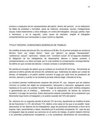 24




primera a cualquiera de los representantes del patrón, dentro del servicio, en la realización
de faltas de probidad u honradez, actos de violencia, amenazas, injurias, hostigamiento
sexual, malos tratamientos u otros análogos, en contra del trabajador, cónyuge, padres, hijos
o hermanos; y en la segunda, como causa de rescisión, exigirle al trabajador
comportamientos que menoscaben o vayan contra su dignidad.



TÍTULO TERCERO. CONDICIONES GENERALES DE TRABAJO.

Se modifica el texto del artículo 56 y se adiciona el 56 Bis. En el primer precepto se cambia el
término “raza”, por “origen étnico”, “sexo” por “género”; se agrega “discapacidad“,
“preferencia sexual”, “opiniones”, “estado civil”, “condición social”. En el segundo establece
la obligación de los trabajadores de desempeñar labores o tareas conexas o
complementarias a su labor principal, por lo cual recibirán la compensación correspondiente.
Se define en qué consiste las labores o tareas conexas o complementarias.

No cambia el concepto de salario que se contiene en el artículo 82 de la ley. Únicamente se
adiciona el último párrafo del artículo 83, señalando que tratándose de salario por unidad de
tiempo, el trabajador y el patrón podrán convenir el pago por cada hora de prestación de
servicio, siempre y cuando no se exceda la jornada máxima legal indicada en la ley.

La iniciativa plantea modificaciones respecto del artículo 97, que dispone que los salarios
mínimos no podrán ser objeto de compensación, descuento o reducción, agregando como
hipótesis en la cual sí es posible hacerlo: “IV pago de abonos para cubrir créditos otorgados
o garantizados por el Instituto…, destinados a la adquisición de bienes de consumo
duradero o al pago de servicios. Estos descuentos estarán precedidos de la aceptación que
libremente haya hecho el trabajador y no podrán exceder del 10% del salario”.

Se adiciona con un segundo párrafo al artículo 101 de la ley. Igualmente se modifica el texto
de las fracciones V y VII, del artículo 110, relativo a los casos en los que sí es posible hacer
descuentos en los salarios de los trabajadores: pago de pensiones alimenticias a favor de la
esposa, hijos, ascendientes y nietos, decretado por la autoridad competente. En caso de que
el trabajador deje de prestar sus servicios en el centro de trabajo, el patrón deberá informar
a la autoridad jurisdiccional competente y a los acreedores alimentarios tal circunstancia,
 