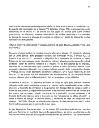 25




dentro de los cinco días hábiles siguientes a la fecha de la terminación de la relación laboral.
En cuanto a la modificación de la fracción VII, del citado artículo 110, en congruencia con lo
establecido en el artículo 97, se señala que los pagos en abonos para cubrir créditos
garantizados por el Instituto a que se refiere el artículo 103 Bis, destinados a la adquisición
de bienes de consumo o al pago de servicios, sí podrán ser objeto de descuento en los
salarios de los trabajadores.

TÍTULO CUARTO. DERECHOS Y OBLIGACIONES DE LOS TRABAJADORES Y DE LOS
PATRONES.

Respecto al presente título, la iniciativa propone reformar el artículo 121, fracción II, adiciona
con un último párrafo dicho precepto y adiciona con la fracción IV Bis, el artículo 127. La
fracción II del artículo 121, establece la obligación de la Secretaría de Hacienda y Crédito
Público de dar respuesta por escrito (derecho de petición) a las observaciones que formule el
sindicato titular del contrato colectivo o la mayoría de los trabajadores de la empresa,
respecto de las declaraciones que presente el patrón a dicha Secretaría; señala como
excepción a la citada obligación, que el patrón hubiese obtenido de la Junta de Conciliación
y Arbitraje, la suspensión del reparto adicional de utilidades. En la nueva fracción IV Bis del
artículo 127, se precisa que los trabajadores del establecimiento de una empresa forman
parte de ella para efectos de la participación de los trabajadores en las utilidades.

Se reforma el artículo 132, siguiendo el criterio de la ley en vigor, para precisar diversas
obligaciones del patrón tendientes a prevenir accidentes y enfermedades del trabajo; facilitar
el acceso y desarrollo de actividades a las personas con discapacidad; se obliga al patrón a
hacer las deducciones y pagos correspondientes a las pensiones alimenticias; se precisa que
los enteros que se hagan deberán practicarse en la institución bancaria acreedora o al
Instituto del Fondo Nacional para el Consumo de los Trabajadores; se obliga al patrón a
afiliar el centro de trabajo al instituto citado; y, finalmente se crea una obligación muy
singular: “XXVII Bis. Otorgar permiso de paternidad de 10 días con goce de sueldo, a los
hombres trabajadores, por el nacimiento de sus hijos”.

La Ley Federal del Trabajo en vigor, en su artículo 133, establece prohibiciones para los
patrones. Tomando en cuenta la figura de la representación, así como sus alcances, en la
iniciativa en forma explícita dichas prohibiciones también se atribuyen a los representantes
 