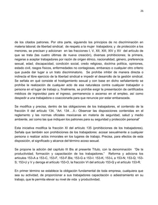 26




de los citados patrones. Por otra parte, siguiendo los principios de no discriminación en
materia laboral; de libertad sindical; de respeto a la mujer trabajadora; y de protección a los
menores, se precisan y adicionan en las fracciones I, V, XII, XIII, XIV y XV del artículo de
que se trata (las cuatro últimas de nueva creación), diversas prohibiciones; la primera,
negarse a aceptar trabajadores por razón de origen étnico, nacionalidad, género, preferencia
sexual, edad, discapacidad, condición social, credo religioso, doctrina política, opiniones,
estado civil, rasgos físicos, enfermedades no contagiosas, embarazo o cualquier otro criterio
que pueda dar lugar a un trato discriminatorio. Se prohíbe inhibir de manera directa o
indirecta el libre ejercicio de la libertad sindical e impedir el desarrollo de la gestión sindical.
Se señala en qué consiste el hostigamiento sexual y con base en dicho señalamiento se
prohíbe la realización de cualquier acto de esa naturaleza contra cualquier trabajador o
persona en el lugar de trabajo y, finalmente, se prohíbe exigir la presentación de certificados
médicos de ingravidez para el ingreso, permanencia o ascenso en el empleo, así como
despedir a una trabajadora o coaccionarla para que renuncie por estar embarazada.

Se modifica y precisa, dentro de las obligaciones de los trabajadores, el contenido de la
fracción II del artículo 134, “Art. 134….II.- Observar las disposiciones contenidas en el
reglamento y las normas oficiales mexicanas en materia de seguridad, salud y medio
ambiente, así como las que indiquen los patrones para su seguridad y protección personal”

Esta iniciativa modifica la fracción XI del artículo 135 (prohibiciones de los trabajadores).
Señala que también son prohibiciones de los trabajadores: acosar sexualmente a cualquier
persona o realizar actos inmorales en los lugares de trabajo. Precisa, para efectos de esta
disposición, el significado y alcance del término acoso sexual.

Se propone la adición del capítulo III Bis al presente Título, con la denominación “De la
productividad, formación y capacitación de los trabajadores.” Reforma y adiciona los
artículos 153-A a 153-C, 153-F, 153-F.Bis; 153-G a 153-I: 153-K; 153-L a 153-N; 153-Q; 153-
S; 153-U y V y deroga el artículo 153-O, la fracción VI del artículo 153-Q y el artículo 153-R.

En primer término se establece la obligación fundamental de toda empresa, cualquiera que
sea su actividad, de proporcionar a sus trabajadores capacitación o adiestramiento en su
trabajo, que le permita elevar su nivel de vida y productividad.
 