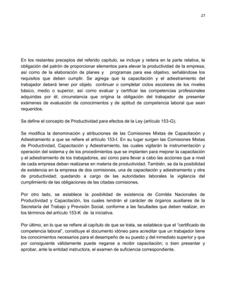 27




En los restantes preceptos del referido capítulo, se incluye y reitera en la parte relativa, la
obligación del patrón de proporcionar elementos para elevar la productividad de la empresa;
así como de la elaboración de planes y programas para ese objetivo, señalándose los
requisitos que deben cumplir. Se agrega que la capacitación y el adiestramiento del
trabajador deberá tener por objeto continuar o completar ciclos escolares de los niveles
básico, medio o superior, así como evaluar y certificar las competencias profesionales
adquiridas por él; circunstancia que origina la obligación del trabajador de presentar
exámenes de evaluación de conocimientos y de aptitud de competencia laboral que sean
requeridos.

Se define el concepto de Productividad para efectos de la Ley (artículo 153-G).

Se modifica la denominación y atribuciones de las Comisiones Mixtas de Capacitación y
Adiestramiento a que se refiere el artículo 153-I. En su lugar surgen las Comisiones Mixtas
de Productividad, Capacitación y Adiestramiento, las cuales vigilarán la instrumentación y
operación del sistema y de los procedimientos que se implanten para mejorar la capacitación
y el adiestramiento de los trabajadores, así como para llevar a cabo las acciones que a nivel
de cada empresa deban realizarse en materia de productividad. También, se da la posibilidad
de existencia en la empresa de dos comisiones, una de capacitación y adiestramiento y otra
de productividad; quedando a cargo de las autoridades laborales la vigilancia del
cumplimiento de las obligaciones de las citadas comisiones.

Por otro lado, se establece la posibilidad de existencia de Comités Nacionales de
Productividad y Capacitación, los cuales tendrán el carácter de órganos auxiliares de la
Secretaría del Trabajo y Previsión Social, conforme a las facultades que deben realizar, en
los términos del artículo 153-K de la iniciativa.

Por último, en lo que se refiere al capítulo de que se trata, se establece que el “certificado de
competencia laboral”, constituye el documento idóneo para acreditar que un trabajador tiene
los conocimientos necesarios para el desempeño de su puesto y del inmediato superior y que
por consiguiente válidamente puede negarse a recibir capacitación; o bien presentar y
aprobar, ante la entidad instructora, el examen de suficiencia correspondiente.
 