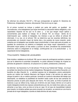 28




Se reforman los artículos 154,157 y 159 que corresponden al capítulo IV, Derechos de
Preferencia, Antigüedad y Ascenso, del presente Título de la Ley en vigor.

En el primer numeral se incluye a preferir por parte del patrón, en igualdad de
circunstancias, a los trabajadores que hayan terminado su educación básica obligatoria, a los
capacitados respecto de los que no lo sean; y, a los que tengan mayor aptitud y
conocimientos para realizar un trabajo. En el artículo 157, se incluye dentro de la
indemnización que solicite el trabajador, los interese a que se refiere el artículo 48
reformado. A su vez, en el artículo 159, se determina que las vacantes definitivas, las
provisionales con duración mayor de treinta días y los puestos de nueva creación, serán
cubiertos por el trabajador que acredite mayor productividad, si fuera apto para el puesto; en
igualdad de condiciones se preferirá al trabajador que tenga mayor capacitación o que
demuestre mayor aptitud; al más asiduo y puntual; es decir, prevalecen las características
anteriores sobre la antigüedad en el trabajo, contribuyendo así a la productividad y la
capacitación de los trabajadores.

TÍTULO QUINTO. TRABAJO DE LAS MUJERES.

Esta iniciativa establece en el artículo 168, que en casos de contingencia sanitaria y siempre
que así lo determine la autoridad competente, no podrá utilizarse el trabajo de mujeres en
períodos de gestación o lactancia, sin perjuicio en su salario, prestaciones y derechos.

Se reforman las fracciones II y IV del artículo 170 de la Ley Federal del Trabajo, en el que
se señalan los derechos de las madres trabajadoras. Recogiendo una práctica frecuente y en
beneficio de ellas (fracción II), a solicitud expresa de la trabajadora, previa autorización
escrita por médico del Instituto Mexicano del Seguro Social o del servicio de salud que
otorgue el patrón o de un médico particular, tomando en cuenta la naturaleza del trabajo que
desempeñe, se establece la posibilidad de transferir hasta cuatro de las seis semanas de
descanso previas al parto para después del mismo. Por otra parte, se limita el período de
lactancia a que se refiere la ley, hasta por el término de seis meses; término en el cual la
madre trabajadora tendrá dos reposos extraordinarios por día, de media hora cada uno, para
alimentar a sus hijos, como se dice en la ley en vigor. En el caso de imposibilidad material
para hacerlo, la iniciativa señala que previo acuerdo con el patrón, se reducirá en una hora la
jornada de la mujer trabajadora, durante el citado término de seis meses.
 