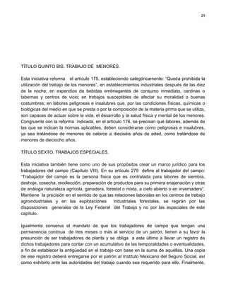 29




TÍTULO QUINTO BIS. TRABAJO DE MENORES.

Esta iniciativa reforma el artículo 175, estableciendo categóricamente: “Queda prohibida la
utilización del trabajo de los menores”, en establecimientos industriales después de las diez
de la noche; en expendios de bebidas embriagantes de consumo inmediato, cantinas o
tabernas y centros de vicio; en trabajos susceptibles de afectar su moralidad o buenas
costumbres; en labores peligrosas e insalubres que, por las condiciones físicas, químicas o
biológicas del medio en que se presta o por la composición de la materia prima que se utiliza,
son capaces de actuar sobre la vida, el desarrollo y la salud física y mental de los menores.
Congruente con la reforma indicada, en el artículo 176, se precisan qué labores, además de
las que se indican la normas aplicables, deben considerarse como peligrosas e insalubres,
ya sea tratándose de menores de catorce a dieciséis años de edad, como tratándose de
menores de dieciocho años.

TÍTULO SEXTO. TRABAJOS ESPECIALES.

Esta iniciativa también tiene como uno de sus propósitos crear un marco jurídico para los
trabajadores del campo (Capítulo VIII). En su artículo 279 define al trabajador del campo:
“Trabajador del campo es la persona física que es contratada para labores de siembra,
deshoje, cosecha, recolección, preparación de productos para su primera enajenación y otras
de análoga naturaleza agrícola, ganadera, forestal o mixta, a cielo abierto o en invernadero”.
Mantiene la precisión en el sentido de que las relaciones laborales en los centros de trabajo
agroindustriales y en las explotaciones       industriales forestales, se regirán por las
disposiciones generales de la Ley Federal del Trabajo y no por las especiales de este
capítulo.

Igualmente conserva el mandato de que los trabajadores de campo que tengan una
permanencia continua de tres meses o más al servicio de un patrón, tienen a su favor la
presunción de ser trabajadores de planta y se obliga a este último a llevar un registro de
dichos trabajadores para contar con un acumulativo de las temporalidades o eventualidades,
a fin de establecer la antigüedad en el trabajo con base en la suma de aquéllas. Una copia
de ese registro deberá entregarse por el patrón al Instituto Mexicano del Seguro Social, así
como exhibirlo ante las autoridades del trabajo cuando sea requerido para ello. Finalmente,
 