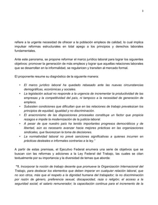 3




refiere a la urgente necesidad de ofrecer a la población empleos de calidad, lo cual implica
impulsar reformas estructurales en total apego a los principios y derechos laborales
fundamentales.

Ante este panorama, se propone reformar el marco jurídico laboral para lograr los siguientes
objetivos: promover la generación de más empleos y lograr que aquellas relaciones laborales
que se desarrollan en la informalidad, se regularicen y transiten al mercado formal.

El proponente resume su diagnóstico de la siguiente manera:

   •   El marco jurídico laboral ha quedado rebasado ante las nuevas circunstancias
       demográficas, económicas y sociales.
   •   La legislación actual no responde a la urgencia de incrementar la productividad de las
       empresas y la competitividad del país, ni tampoco a la necesidad de generación de
       empleos.
   •   Subsisten condiciones que dificultan que en las relaciones de trabajo prevalezcan los
       principios de equidad, igualdad y no discriminación.
   •   El anacronismo de las disposiciones procesales constituye un factor que propicia
       rezagos e impide la modernización de la justicia laboral.
   •   A pesar de que nuestro país ha tenido importantes progresos democráticos y de
       libertad, aún es necesario avanzar hacia mejores prácticas en las organizaciones
       sindicales, que favorezcan la toma de decisiones.
   •   La normatividad laboral no prevé sanciones significativas a quienes incurren en
       prácticas desleales e informales contrarias a la ley.”

A partir de estas premisas, el Ejecutivo Federal enumera una serie de objetivos que se
buscan con las reformas y adiciones a la Ley Federal del Trabajo, las cuales se citan
textualmente por su importancia y la diversidad de temas que aborda:

 “1. Incorporar la noción de trabajo decente que promueve la Organización Internacional del
Trabajo, para destacar los elementos que deben imperar en cualquier relación laboral, que
no son otros, más que el respeto a la dignidad humana del trabajador; la no discriminación
por razón de género, preferencia sexual, discapacidad, raza o religión; el acceso a la
seguridad social; el salario remunerador; la capacitación continua para el incremento de la
 