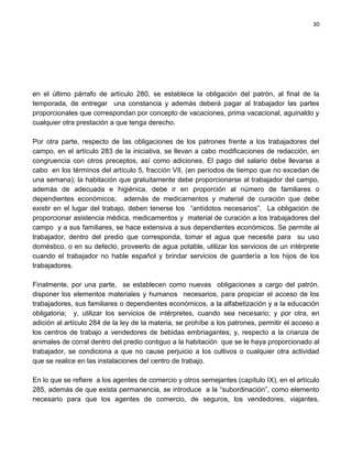 30




en el último párrafo de artículo 280, se establece la obligación del patrón, al final de la
temporada, de entregar una constancia y además deberá pagar al trabajador las partes
proporcionales que correspondan por concepto de vacaciones, prima vacacional, aguinaldo y
cualquier otra prestación a que tenga derecho.

Por otra parte, respecto de las obligaciones de los patrones frente a los trabajadores del
campo, en el artículo 283 de la iniciativa, se llevan a cabo modificaciones de redacción, en
congruencia con otros preceptos, así como adiciones. El pago del salario debe llevarse a
cabo en los términos del artículo 5, fracción VII, (en períodos de tiempo que no excedan de
una semana); la habitación que gratuitamente debe proporcionarse al trabajador del campo,
además de adecuada e higiénica, debe ir en proporción al número de familiares o
dependientes económicos; además de medicamentos y material de curación que debe
existir en el lugar del trabajo, deben tenerse los “antídotos necesarios”. La obligación de
proporcionar asistencia médica, medicamentos y material de curación a los trabajadores del
campo y a sus familiares, se hace extensiva a sus dependientes económicos. Se permite al
trabajador, dentro del predio que corresponda, tomar el agua que necesite para su uso
doméstico, o en su defecto, proveerlo de agua potable, utilizar los servicios de un intérprete
cuando el trabajador no hable español y brindar servicios de guardería a los hijos de los
trabajadores.

Finalmente, por una parte, se establecen como nuevas obligaciones a cargo del patrón,
disponer los elementos materiales y humanos necesarios, para propiciar el acceso de los
trabajadores, sus familiares o dependientes económicos, a la alfabetización y a la educación
obligatoria; y, utilizar los servicios de intérpretes, cuando sea necesario; y por otra, en
adición al artículo 284 de la ley de la materia, se prohíbe a los patrones, permitir el acceso a
los centros de trabajo a vendedores de bebidas embriagantes; y, respecto a la crianza de
animales de corral dentro del predio contiguo a la habitación que se le haya proporcionado al
trabajador, se condiciona a que no cause perjuicio a los cultivos o cualquier otra actividad
que se realice en las instalaciones del centro de trabajo.

En lo que se refiere a los agentes de comercio y otros semejantes (capítulo IX), en el artículo
285, además de que exista permanencia, se introduce a la “subordinación”, como elemento
necesario para que los agentes de comercio, de seguros, los vendedores, viajantes,
 