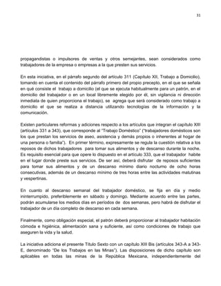 31




propagandistas o impulsores de ventas y otros semejantes, sean considerados como
trabajadores de la empresa o empresas a la que presten sus servicios.

En esta iniciativa, en el párrafo segundo del artículo 311 (Capítulo XII, Trabajo a Domicilio),
tomando en cuenta el contenido del párrafo primero del propio precepto, en el que se señala
en qué consiste el trabajo a domicilio (el que se ejecuta habitualmente para un patrón, en el
domicilio del trabajador o en un local libremente elegido por él, sin vigilancia ni dirección
inmediata de quien proporciona el trabajo), se agrega que será considerado como trabajo a
domicilio el que se realiza a distancia utilizando tecnologías de la información y la
comunicación.

Existen particulares reformas y adiciones respecto a los artículos que integran el capítulo XIII
(artículos 331 a 343), que corresponde al “Trabajo Doméstico” (“trabajadores domésticos son
los que prestan los servicios de aseo, asistencia y demás propios o inherentes al hogar de
una persona o familia”). En primer término, expresamente se regula la cuestión relativa a los
reposos de dichos trabajadores para tomar sus alimentos y de descanso durante la noche.
Es requisito esencial para que opere lo dispuesto en el artículo 333, que el trabajador habite
en el lugar donde preste sus servicios. De ser así, deberá disfrutar de reposos suficientes
para tomar sus alimentos y de un descanso mínimo diario nocturno de ocho horas
consecutivas, además de un descanso mínimo de tres horas entre las actividades matutinas
y vespertinas.

En cuanto al descanso semanal del trabajador doméstico, se fija en día y medio
ininterrumpido, preferiblemente en sábado y domingo. Mediante acuerdo entre las partes,
podrán acumularse los medios días en períodos de dos semanas, pero habrá de disfrutar el
trabajador de un día completo de descanso en cada semana.

Finalmente, como obligación especial, el patrón deberá proporcionar al trabajador habitación
cómoda e higiénica, alimentación sana y suficiente, así como condiciones de trabajo que
aseguren la vida y la salud.

La iniciativa adiciona el presente Título Sexto con un capítulo XIII Bis (artículos 343-A a 343-
E, denominado “De los Trabajos en las Minas”). Las disposiciones de dicho capítulo son
aplicables en todas las minas de la República Mexicana, independientemente del
 