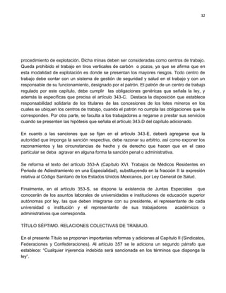 32




procedimiento de explotación. Dicha minas deben ser consideradas como centros de trabajo.
Queda prohibido el trabajo en tiros verticales de carbón o pozos, ya que se afirma que en
esta modalidad de explotación es donde se presentan los mayores riesgos. Todo centro de
trabajo debe contar con un sistema de gestión de seguridad y salud en el trabajo y con un
responsable de su funcionamiento, designado por el patrón. El patrón de un centro de trabajo
regulado por este capítulo, debe cumplir las obligaciones genéricas que señala la ley, y
además la específicas que precisa el artículo 343-C. Destaca la disposición que establece
responsabilidad solidaria de los titulares de las concesiones de los lotes mineros en los
cuales se ubiquen los centros de trabajo, cuando el patrón no cumpla las obligaciones que le
corresponden. Por otra parte, se faculta a los trabajadores a negarse a prestar sus servicios
cuando se presenten las hipótesis que señala el artículo 343-D del capítulo adicionado.

En cuanto a las sanciones que se fijan en el artículo 343-E, deberá agregarse que la
autoridad que imponga la sanción respectiva, debe razonar su arbitrio, así como exponer los
razonamientos y las circunstancias de hecho y de derecho que hacen que en el caso
particular se deba agravar en alguna forma la sanción penal o administrativa.

Se reforma el texto del artículo 353-A (Capítulo XVI. Trabajos de Médicos Residentes en
Periodo de Adiestramiento en una Especialidad), substituyendo en la fracción II la expresión
relativa al Código Sanitario de los Estados Unidos Mexicanos, por Ley General de Salud.

Finalmente, en el artículo 353-S, se dispone la existencia de Juntas Especiales que
conocerán de los asuntos laborales de universidades e instituciones de educación superior
autónomas por ley, las que deben integrarse con su presidente, el representante de cada
universidad o institución y el representante de sus trabajadores          académicos o
administrativos que corresponda.

TÍTULO SÉPTIMO. RELACIONES COLECTIVAS DE TRABAJO.

En el presente Título se proponen importantes reformas y adiciones al Capítulo II (Sindicatos,
Federaciones y Confederaciones). Al artículo 357 se le adiciona un segundo párrafo que
establece: “Cualquier injerencia indebida será sancionada en los términos que disponga la
ley”.
 