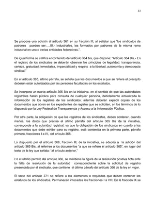 33




Se propone una adición al artículo 361 en su fracción III, al señalar que “los sindicatos de
patrones pueden ser:….III.- Industriales, los formados por patrones de la misma rama
industrial en una o varias entidades federativas.”.

De igual forma se califica el contenido del artículo 364 bis, que dispone: “Artículo 364 Bis.- En
el registro de los sindicatos se deberán observar los principios de legalidad, transparencia,
certeza, gratuidad, inmediatez, imparcialidad y respeto a la libertad, autonomía y democracia
sindical.”

En el artículo 365, último párrafo, se señala que los documentos a que se refiere el precepto
deberán estar autorizados por las personas facultadas en los estatutos.

Se incorpora un nuevo artículo 365 Bis en la iniciativa, en el sentido de que las autoridades
registrales harán pública para consulta de cualquier persona, debidamente actualizada la
información de los registros de los sindicatos; además deberán expedir copias de los
documentos que obren en los expedientes de registro que se soliciten, en los términos de lo
dispuesto por la Ley Federal de Transparencia y Acceso a la Información Pública.

Por otra parte, la obligación de que los registros de los sindicatos, deben contener, cuando
menos, los datos que precisa el último párrafo del artículo 365 Bis de la iniciativa,
corresponde a la autoridad registral, ya que la obligación de los sindicatos en cuanto a los
documentos que debe exhibir para su registro, está contenida en la primera parte, párrafo
primero, fracciones I a IV, del artículo 365.

Lo dispuesto por el artículo 366, fracción III, de la iniciativa, se adecúa a la adición del
artículo 365 Bis, al referirse a los documentos “a que se refiere el artículo 365”, en lugar del
texto de la ley que señala: “al artículo anterior.”

En el último párrafo del artículo 366, se mantiene la figura de la resolución positiva ficta ante
la falta de resolución de la autoridad correspondiente sobre la solicitud de registro
presentada por el sindicato, que contiene el último párrafo del artículo 366 de la ley en vigor.

El texto del artículo 371 se refiere a los elementos o requisitos que deben contener los
estatutos de los sindicatos. Permanecen intocadas las fracciones I a VIII. En la fracción IX se
 