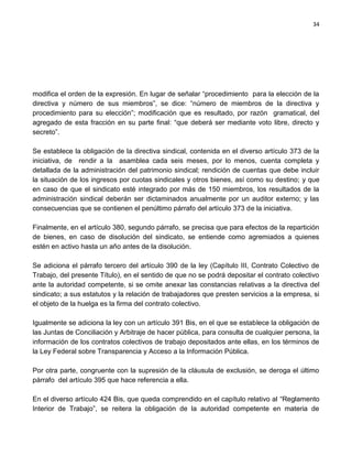 34




modifica el orden de la expresión. En lugar de señalar “procedimiento para la elección de la
directiva y número de sus miembros”, se dice: “número de miembros de la directiva y
procedimiento para su elección”; modificación que es resultado, por razón gramatical, del
agregado de esta fracción en su parte final: “que deberá ser mediante voto libre, directo y
secreto”.

Se establece la obligación de la directiva sindical, contenida en el diverso artículo 373 de la
iniciativa, de rendir a la asamblea cada seis meses, por lo menos, cuenta completa y
detallada de la administración del patrimonio sindical; rendición de cuentas que debe incluir
la situación de los ingresos por cuotas sindicales y otros bienes, así como su destino; y que
en caso de que el sindicato esté integrado por más de 150 miembros, los resultados de la
administración sindical deberán ser dictaminados anualmente por un auditor externo; y las
consecuencias que se contienen el penúltimo párrafo del artículo 373 de la iniciativa.

Finalmente, en el artículo 380, segundo párrafo, se precisa que para efectos de la repartición
de bienes, en caso de disolución del sindicato, se entiende como agremiados a quienes
estén en activo hasta un año antes de la disolución.

Se adiciona el párrafo tercero del artículo 390 de la ley (Capítulo III, Contrato Colectivo de
Trabajo, del presente Título), en el sentido de que no se podrá depositar el contrato colectivo
ante la autoridad competente, si se omite anexar las constancias relativas a la directiva del
sindicato; a sus estatutos y la relación de trabajadores que presten servicios a la empresa, si
el objeto de la huelga es la firma del contrato colectivo.

Igualmente se adiciona la ley con un artículo 391 Bis, en el que se establece la obligación de
las Juntas de Conciliación y Arbitraje de hacer pública, para consulta de cualquier persona, la
información de los contratos colectivos de trabajo depositados ante ellas, en los términos de
la Ley Federal sobre Transparencia y Acceso a la Información Pública.

Por otra parte, congruente con la supresión de la cláusula de exclusión, se deroga el último
párrafo del artículo 395 que hace referencia a ella.

En el diverso artículo 424 Bis, que queda comprendido en el capítulo relativo al “Reglamento
Interior de Trabajo”, se reitera la obligación de la autoridad competente en materia de
 