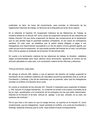 35




publicidad; es decir, de hacer del conocimiento, para consulta, la información de los
reglamentos interiores de trabajo, en términos de lo dispuesto por la ley de la materia.

En lo referente al Capítulo VII, Suspensión Colectiva de las Relaciones de Trabajo, la
iniciativa señala en el artículo 427 como causa de suspensión temporal de las relaciones de
trabajo (fracción VII) que dicha suspensión de labores sea consecuencia de la declaración
que en ese sentido haga la autoridad sanitaria competente, en los casos de contingencia
sanitaria. En este caso, se establece que el patrón estará obligado a pagar a sus
trabajadores una indemnización equivalente a un día de salario mínimo general vigente, por
cada día que dure la suspensión, sin que pueda exceder del importe de un mes. Los artículos
430 y 432 se ajustan al contenido de la fracción VII del artículo 429.

En cuanto a la terminación colectiva de las relaciones de trabajo, la iniciativa establece
reglas procedimentales para hacer efectiva dicha terminación, ajustando el número de los
artículos aplicables en cada caso, a la numeración materia de las reformas y adiciones.



TÍTULO OCTAVO. HUELGAS.

Se deroga el artículo 448, relativo a que el ejercicio del derecho de huelga suspende la
tramitación de los conflictos colectivos de naturaleza económica pendientes ante la Junta de
Conciliación y Arbitraje, y las de las solicitudes que se presente, salvo que los trabajadores
sometan el conflicto a la decisión de la Junta.

En cuanto al contenido de los artículos 451, fracción II (requisitos para suspender el trabajo)
y 459, fracción III (huelga inexistente), su contenido es similar a los propios numerales de la
ley en vigor, ajustándolos a la numeración de los preceptos con los que están relacionados.
Además en la fracción III de este artículo se agrega: “y los que prevean, en su caso, los
estatutos del sindicato.”

Por lo que hace a los casos en que la huelga termina, se suprime en la fracción IV, como
condicionante, que los trabajadores hayan sometido el conflicto a la Junta de Conciliación y
Arbitraje, bastando entonces que la Junta haya dictado el laudo correspondiente.
 