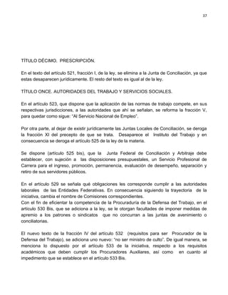 37




TÍTULO DÉCIMO. PRESCRIPCIÓN.

En el texto del artículo 521, fracción I, de la ley, se elimina a la Junta de Conciliación, ya que
estas desaparecen jurídicamente. El resto del texto es igual al de la ley.

TÍTULO ONCE. AUTORIDADES DEL TRABAJO Y SERVICIOS SOCIALES.

En el artículo 523, que dispone que la aplicación de las normas de trabajo compete, en sus
respectivas jurisdicciones, a las autoridades que ahí se señalan, se reforma la fracción V,
para quedar como sigue: “Al Servicio Nacional de Empleo”.

Por otra parte, al dejar de existir jurídicamente las Juntas Locales de Conciliación, se deroga
la fracción XI del precepto de que se trata. Desaparece el Instituto del Trabajo y en
consecuencia se deroga el artículo 525 de la ley de la materia.

Se dispone (artículo 525 bis), que la Junta Federal de Conciliación y Arbitraje debe
establecer, con sujeción a las disposiciones presupuestales, un Servicio Profesional de
Carrera para el ingreso, promoción, permanencia, evaluación de desempeño, separación y
retiro de sus servidores públicos.

En el artículo 529 se señala qué obligaciones les corresponde cumplir a las autoridades
laborales de las Entidades Federativas. En consecuencia siguiendo la trayectoria de la
iniciativa, cambia el nombre de Comisiones correspondientes.
Con el fin de eficientar la competencia de la Procuraduría de la Defensa del Trabajo, en el
artículo 530 Bis, que se adiciona a la ley, se le otorgan facultades de imponer medidas de
apremio a los patrones o sindicatos que no concurran a las juntas de avenimiento o
conciliatorias.

El nuevo texto de la fracción IV del artículo 532 (requisitos para ser Procurador de la
Defensa del Trabajo), se adiciona uno nuevo: “no ser ministro de culto”. De igual manera, se
menciona lo dispuesto por el artículo 533 de la iniciativa, respecto a los requisitos
académicos que deben cumplir los Procuradores Auxiliares, así como en cuanto al
impedimento que se establece en el artículo 533 Bis.
 