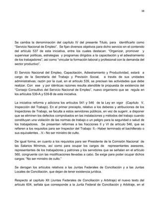 38




Se cambia la denominación del capítulo IV del presente Título, para identificarlo como
“Servicio Nacional de Empleo”. Se fijan diversos objetivos para dicho servicio en el contenido
del artículo 537 de esta iniciativa, entre los cuales destacan: “Organizar, promover y
supervisar políticas, estrategias y programas dirigidos a la capacitación y el adiestramiento
de los trabajadores”; así como “vincular la formación laboral y profesional con la demanda del
sector productivo”.

El Servicio Nacional del Empleo, Capacitación, Adiestramiento y Productividad, estará a
cargo de la Secretaría del Trabajo y Previsión Social, a través de sus unidades
administrativas; razón por la cual, en el artículo 539, se precisan las actividades que debe
realizar. Con ese y por idénticas razones resulta atendible la propuesta de existencia del
“Consejo Consultivo del Servicio Nacional de Empleo”, nuevo organismo que se regula en
los artículos 539-A y 539-B de esta iniciativa.

La iniciativa reforma y adiciona los artículos 541 y 546 de la Ley en vigor (Capítulo V,
Inspección del Trabajo). En el primer precepto, relativo a los deberes y atribuciones de los
Inspectores de Trabajo, se faculta a estos servidores públicos, en vez de sugerir, a disponer
que se eliminen los defectos comprobados en las instalaciones y métodos del trabajo cuando
constituyan una violación de las normas de trabajo o un peligro para la seguridad o salud de
los trabajadores. Se presentan reformas a las fracciones II y VI de artículo 546, que se
refieren a los requisitos para ser Inspector del Trabajo: II.- Haber terminado el bachillerato o
sus equivalentes…V.- No ser ministro de culto.

De igual forma, en cuanto a los requisitos para ser Presidente de la Comisión Nacional de
las Salarios Mínimos, así como para ocupar los cargos de representantes asesores,
representantes de los trabajadores y patrones y los servidores que se señalan en el artículo
560, congruente con las modificaciones llevadas a cabo. Se exige para poder ocupar dichos
cargos: “No ser ministro de culto.”

Se derogan los artículos relativos a las Juntas Federales de Conciliación y a las Juntas
Locales de Conciliación, que dejan de tener existencia jurídica.

Respecto al capítulo XII (Juntas Federales de Conciliación y Arbitraje) el nuevo texto del
artículo 604, señala que corresponde a la Junta Federal de Conciliación y Arbitraje, en el
 