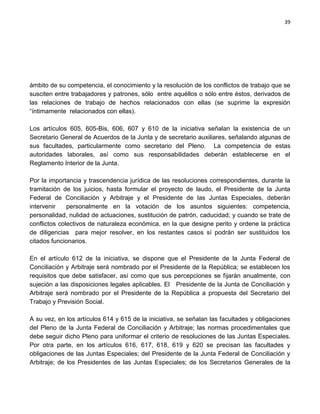 39




ámbito de su competencia, el conocimiento y la resolución de los conflictos de trabajo que se
susciten entre trabajadores y patrones, sólo entre aquéllos o sólo entre éstos, derivados de
las relaciones de trabajo de hechos relacionados con ellas (se suprime la expresión
“íntimamente relacionados con ellas).

Los artículos 605, 605-Bis, 606, 607 y 610 de la iniciativa señalan la existencia de un
Secretario General de Acuerdos de la Junta y de secretario auxiliares, señalando algunas de
sus facultades, particularmente como secretario del Pleno. La competencia de estas
autoridades laborales, así como sus responsabilidades deberán establecerse en el
Reglamento Interior de la Junta.

Por la importancia y trascendencia jurídica de las resoluciones correspondientes, durante la
tramitación de los juicios, hasta formular el proyecto de laudo, el Presidente de la Junta
Federal de Conciliación y Arbitraje y el Presidente de las Juntas Especiales, deberán
intervenir    personalmente en la votación de los asuntos siguientes: competencia,
personalidad, nulidad de actuaciones, sustitución de patrón, caducidad; y cuando se trate de
conflictos colectivos de naturaleza económica, en la que designe perito y ordene la práctica
de diligencias para mejor resolver, en los restantes casos sí podrán ser sustituidos los
citados funcionarios.

En el artículo 612 de la iniciativa, se dispone que el Presidente de la Junta Federal de
Conciliación y Arbitraje será nombrado por el Presidente de la República; se establecen los
requisitos que debe satisfacer, así como que sus percepciones se fijarán anualmente, con
sujeción a las disposiciones legales aplicables. El Presidente de la Junta de Conciliación y
Arbitraje será nombrado por el Presidente de la República a propuesta del Secretario del
Trabajo y Previsión Social.

A su vez, en los artículos 614 y 615 de la iniciativa, se señalan las facultades y obligaciones
del Pleno de la Junta Federal de Conciliación y Arbitraje; las normas procedimentales que
debe seguir dicho Pleno para uniformar el criterio de resoluciones de las Juntas Especiales.
Por otra parte, en los artículos 616, 617, 618, 619 y 620 se precisan las facultades y
obligaciones de las Juntas Especiales; del Presidente de la Junta Federal de Conciliación y
Arbitraje; de los Presidentes de las Juntas Especiales; de los Secretarios Generales de la
 