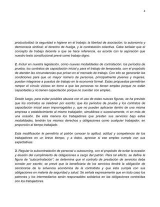 4




productividad; la seguridad e higiene en el trabajo; la libertad de asociación; la autonomía y
democracia sindical; el derecho de huelga, y la contratación colectiva. Cabe señalar que el
concepto de trabajo decente a que se hace referencia, es acorde con la aspiración que
nuestro texto constitucional prevé como trabajo digno.

2. Incluir en nuestra legislación, como nuevas modalidades de contratación, los períodos de
prueba, los contratos de capacitación inicial y para el trabajo de temporada, con el propósito
de atender las circunstancias que privan en el mercado de trabajo. Con ello se generarán las
condiciones para que un mayor número de personas, principalmente jóvenes y mujeres,
puedan integrarse a puestos de trabajo en la economía formal. Estas propuestas permitirían
romper el círculo vicioso en torno a que las personas no tienen empleo porque no están
capacitadas y no tienen capacitación porque no cuentan con empleo.

Desde luego, para evitar posibles abusos con el uso de estas nuevas figuras, se ha previsto
que los contratos se celebren por escrito; que los periodos de prueba y los contratos de
capacitación inicial sean improrrogables y, que no puedan aplicarse dentro de una misma
empresa o establecimiento al mismo trabajador, simultánea o sucesivamente, ni en más de
una ocasión. De esta manera los trabajadores que presten sus servicios bajo estas
modalidades, tendrán los mismos derechos y obligaciones como cualquier trabajador, en
proporción al tiempo trabajado.

Esta modificación le permitiría al patrón conocer la aptitud, actitud y competencia de los
trabajadores en un breve tiempo, y a éstos, apreciar si ese empleo cumple con sus
expectativas.

3. Regular la subcontratación de personal u outsourcing, con el propósito de evitar la evasión
y elusión del cumplimiento de obligaciones a cargo del patrón. Para tal efecto, se define la
figura de “subcontratación”; se determina que el contrato de prestación de servicios deba
constar por escrito; se prevé que la beneficiaria de los servicios tendrá la obligación de
cerciorarse de la solvencia económica de la contratista y que ésta cumpla con sus
obligaciones en materia de seguridad y salud. Se señala expresamente que en todo caso los
patrones y los intermediarios serán responsables solidarios en las obligaciones contraídas
con los trabajadores.
 