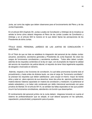 40




Junta, así como las reglas que deben observarse para el funcionamiento del Pleno y de las
Juntas Especiales.

En el artículo 623 (Capítulo XII, Juntas Locales de Conciliación y Arbitraje) de la iniciativa se
señala la forma cómo deberá integrarse el Pleno de las Juntas Locales de Conciliación y
Arbitraje y en el artículo 624 la manera en la que deben fijarse las percepciones de los
Presidentes de dicha Juntas.



TÍTULO DOCE. PERSONAL JURÍDICO DE LAS JUNTAS DE CONCILIACIÓN Y
ARBITRAJE.

En el Título de que se trata se establece la integración del personal de las citadas Juntas:
actuarios, secretarios, secretarios generales y Presidentes de Junta Especial. Se crean los
cargos de funcionarios conciliadores y secretarios auxiliares. Todos ellos deben cumplir,
además de los requisitos contenidos en la ley en vigor, con el propósito de mejorar la calidad
del servicio de impartición de justicia laboral, el requisito de tener título legalmente expedido
de abogado o licenciado en derecho.

 Además, respecto a las funciones de conciliación, la cual debe promoverse durante todo el
procedimiento y hasta antes de dictarse laudo, se crea el cargo de “funcionario conciliador”;
se precisan los requisitos que deben satisfacerse para ocupar el mismo: mayor de treinta
años y estar en pleno ejercicio de sus derechos; tener dos años de ejercicio profesional en
materia laboral; haberse capacitado en materia de conciliación y mediación; no pertenecer al
estado eclesiástico y no haber sido condenado por delito intencional sancionado con pena
privativa de libertad. En el artículo 641-A, se señalan las faltas especiales en las que pueden
incurrir los funcionarios conciliadores, atendiendo a la función que desempeñan.

El nombramiento del personal jurídico de la Junta deberá integrarse tomando en cuenta el
sistema de profesionalización que se adopte, el cual deberá apoyarse en las aptitudes,
capacitación, productividad y preparación para el puesto.
 