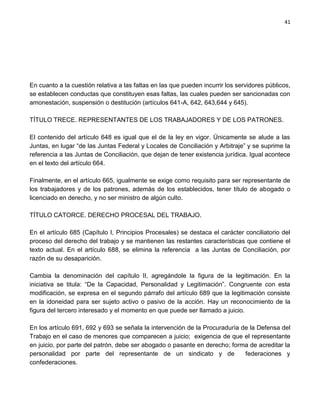 41




En cuanto a la cuestión relativa a las faltas en las que pueden incurrir los servidores públicos,
se establecen conductas que constituyen esas faltas, las cuales pueden ser sancionadas con
amonestación, suspensión o destitución (artículos 641-A, 642, 643,644 y 645).

TÍTULO TRECE. REPRESENTANTES DE LOS TRABAJADORES Y DE LOS PATRONES.

El contenido del artículo 648 es igual que el de la ley en vigor. Únicamente se alude a las
Juntas, en lugar “de las Juntas Federal y Locales de Conciliación y Arbitraje” y se suprime la
referencia a las Juntas de Conciliación, que dejan de tener existencia jurídica. Igual acontece
en el texto del artículo 664.

Finalmente, en el artículo 665, igualmente se exige como requisito para ser representante de
los trabajadores y de los patrones, además de los establecidos, tener título de abogado o
licenciado en derecho, y no ser ministro de algún culto.

TÍTULO CATORCE. DERECHO PROCESAL DEL TRABAJO.

En el artículo 685 (Capítulo I, Principios Procesales) se destaca el carácter conciliatorio del
proceso del derecho del trabajo y se mantienen las restantes características que contiene el
texto actual. En el artículo 688, se elimina la referencia a las Juntas de Conciliación, por
razón de su desaparición.

Cambia la denominación del capítulo II, agregándole la figura de la legitimación. En la
iniciativa se titula: “De la Capacidad, Personalidad y Legitimación”. Congruente con esta
modificación, se expresa en el segundo párrafo del artículo 689 que la legitimación consiste
en la idoneidad para ser sujeto activo o pasivo de la acción. Hay un reconocimiento de la
figura del tercero interesado y el momento en que puede ser llamado a juicio.

En los artículo 691, 692 y 693 se señala la intervención de la Procuraduría de la Defensa del
Trabajo en el caso de menores que comparecen a juicio; exigencia de que el representante
en juicio, por parte del patrón, debe ser abogado o pasante en derecho; forma de acreditar la
personalidad por parte del representante de un sindicato y de                federaciones y
confederaciones.
 