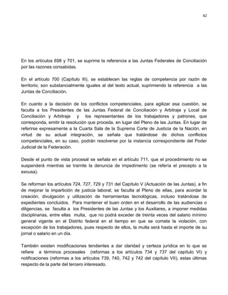 42




En los artículos 698 y 701, se suprime la referencia a las Juntas Federales de Conciliación
por las razones consabidas.

En el artículo 700 (Capítulo III), se establecen las reglas de competencia por razón de
territorio; son substancialmente iguales al del texto actual, suprimiendo la referencia a las
Juntas de Conciliación.

En cuanto a la decisión de los conflictos competenciales, para agilizar esa cuestión, se
faculta a los Presidentes de las Juntas Federal de Conciliación y Arbitraje y Local de
Conciliación y Arbitraje y los representantes de los trabajadores y patrones, que
corresponda, emitir la resolución que proceda, en lugar del Pleno de las Juntas. En lugar de
referirse expresamente a la Cuarta Sala de la Suprema Corte de Justicia de la Nación, en
virtud de su actual integración, se señala que tratándose de dichos conflictos
competenciales, en su caso, podrán resolverse por la instancia correspondiente del Poder
Judicial de la Federación.

Desde el punto de vista procesal se señala en el artículo 711, que el procedimiento no se
suspenderá mientras se tramite la denuncia de impedimento (se refería el precepto a la
excusa).

Se reforman los artículos 724, 727, 729 y 731 del Capítulo V (Actuación de las Juntas), a fin
de mejorar la impartición de justicia laboral, se faculta al Pleno de ellas, para acordar la
creación, divulgación y utilización de herramientas tecnológicas, incluso tratándose de
expedientes concluidos. Para mantener el buen orden en el desarrollo de las audiencias o
diligencias, se faculta a los Presidentes de las Juntas y los Auxiliares, a imponer medidas
disciplinarias, entre ellas multa, que no podrá exceder de treinta veces del salario mínimo
general vigente en el Distrito federal en el tiempo en que se cometa la violación, con
excepción de los trabajadores, pues respecto de ellos, la multa será hasta el importe de su
jornal o salario en un día.

También existen modificaciones tendientes a dar claridad y certeza jurídica en lo que se
refiere a términos procesales (reformas a los artículos 734 y 737 del capítulo VI) y
notificaciones (reformas a los artículos 739, 740, 742 y 742 del capítulo VII), estas últimas
respecto de la parte del tercero interesado.
 