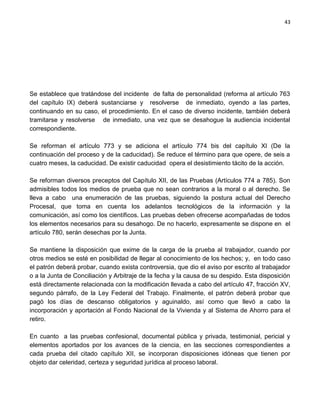 43




Se establece que tratándose del incidente de falta de personalidad (reforma al artículo 763
del capítulo IX) deberá sustanciarse y resolverse de inmediato, oyendo a las partes,
continuando en su caso, el procedimiento. En el caso de diverso incidente, también deberá
tramitarse y resolverse de inmediato, una vez que se desahogue la audiencia incidental
correspondiente.

Se reforman el artículo 773 y se adiciona el artículo 774 bis del capítulo XI (De la
continuación del proceso y de la caducidad). Se reduce el término para que opere, de seis a
cuatro meses, la caducidad. De existir caducidad opera el desistimiento tácito de la acción.

Se reforman diversos preceptos del Capítulo XII, de las Pruebas (Artículos 774 a 785). Son
admisibles todos los medios de prueba que no sean contrarios a la moral o al derecho. Se
lleva a cabo una enumeración de las pruebas, siguiendo la postura actual del Derecho
Procesal, que toma en cuenta los adelantos tecnológicos de la información y la
comunicación, así como los científicos. Las pruebas deben ofrecerse acompañadas de todos
los elementos necesarios para su desahogo. De no hacerlo, expresamente se dispone en el
artículo 780, serán desechas por la Junta.

Se mantiene la disposición que exime de la carga de la prueba al trabajador, cuando por
otros medios se esté en posibilidad de llegar al conocimiento de los hechos; y, en todo caso
el patrón deberá probar, cuando exista controversia, que dio el aviso por escrito al trabajador
o a la Junta de Conciliación y Arbitraje de la fecha y la causa de su despido. Esta disposición
está directamente relacionada con la modificación llevada a cabo del artículo 47, fracción XV,
segundo párrafo, de la Ley Federal del Trabajo. Finalmente, el patrón deberá probar que
pagó los días de descanso obligatorios y aguinaldo, así como que llevó a cabo la
incorporación y aportación al Fondo Nacional de la Vivienda y al Sistema de Ahorro para el
retiro.

En cuanto a las pruebas confesional, documental pública y privada, testimonial, pericial y
elementos aportados por los avances de la ciencia, en las secciones correspondientes a
cada prueba del citado capítulo XII, se incorporan disposiciones idóneas que tienen por
objeto dar celeridad, certeza y seguridad jurídica al proceso laboral.
 