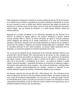 44




Debe destacarse la disposición contenida en el tercer párrafo del artículo 793 de la iniciativa,
en el sentido de que cambia la naturaleza de la prueba confesional a testimonial, en el caso
de que la persona a quien se señale para absolver posiciones haya dejado de prestar sus
servicios por un término mayor de tres meses, ya que en todo caso la declaración será sobre
hechos propios, que son materia de confesión, y no sobre hechos distintos, materia de
diversa probanza.

Respecto de la prueba consistente en los “Elementos Aportados por los Avances de la
Ciencia”, se adiciona el capítulo relativo a las pruebas, añadiendo la Sección Novena
(nuevos artículos 836-A a 836-D). En dichos preceptos se regula la indicada probanza,
siendo obligación del oferente de la prueba proporcionar a la Junta los instrumentos,
aparatos o elementos necesarios para que pueda apreciarse el contenido de los registros y
reproducirse los sonidos e imágenes, por el tiempo indispensable para su desahogo. Dada
la naturaleza particular de este medio probatorio, se precisan reglas específicas para su
desahogo y su valoración quedará a la prudente apreciación de la Junta.

Por lo que toca al contenido de las resoluciones de los tribunales laborales (reforma a los
artículos 840 y 841del Capítulo XIII), particularmente de los laudos; es decir, aquellas que
decidan sobre el fondo del conflicto, se establece que en su caso, además de los elementos
que deben contener, deberá llevarse a cabo un extracto de la réplica y contrarréplica, así
como de la reconvención y contestación de la misma. Los laudos se dictarán a verdad
sabida y buena fe guardada, y apreciando los hechos en conciencia, sin sujetarse a reglas o
formulismos sobre estimación de las pruebas; y las Juntas de Conciliación y Arbitraje están
obligadas a estudiar pormenorizadamente las rendidas, haciendo la valoración de las
mismas; debiendo expresar los motivos y fundamentos legales en que se apoyan.

Se reforman asimismo los artículos 850, 853 y 856 (Capítulo XIV. De la Revisión de los
actos de Ejecución). Del texto de los dos primeros artículos citados, se suprime la referencia
a las Juntas de Conciliación desaparecidas. Por lo que toca a la multa que pueden imponer
los Presidentes de las Juntas, a la parte que promueva la revisión o la reclamación en forma
notoriamente improcedente, se fija en hasta cien veces el salario mínimo general que rija en
el Distrito Federal en el tiempo que se presentaron.
 