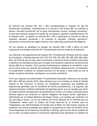 45




Se reforman los artículos 857, 861 y 863 correspondientes al Capítulo XV (De las
Providencias Cautelares). Correctamente en la fracción II del artículo 857, se sustituye el
término “secuestro provisional” por la figura técnicamente correcta “embargo precautorio”,
cuando sea necesario asegurar los bienes de una persona, empresa o establecimiento. Por
la indicada razón se ajustan los artículos 861 y 863 e igualmente se suprime en ellos la
expresión secuestro provisional y se incorpora la expresión “embargo precautorio”,
precisando a continuación las reglas conforme a las cuales debe practicarse esa diligencia.

Por las razones ya señaladas se derogan los artículos 865 a 869 a efecto de darle
congruencia a la iniciativa (Capítulo XVI. Procedimientos ante las Juntas de Conciliación).

Las reformas a las disposiciones del capítulo XVII, Procedimiento Ordinario ante las Juntas
de Conciliación y Arbitraje (artículos 873, 875, 876, 878, 879, 880, 883, 884, 885, 886, 888 y
891), del Título de que se trata, rigen la tramitación y resolución de los conflictos individuales
y colectivos de naturaleza jurídica que no tengan una tramitación especial en los términos del
artículo 892 de la iniciativa. Como principio fundamental se establece la conciliación, razón
por la cual la Junta, por conducto del funcionario conciliador, deberá procurar, sin entorpecer
el procedimiento y estando en contacto personal con las partes y hasta antes de que se
declare cerrada la instrucción, que lleguen a un acuerdo conciliatorio.

Por lo que respecta a los denominados “Procedimientos Especiales” (reformas a los artículos
892, 894 y 895 del capítulo XVIII), debe señalarse que en la iniciativa se divide el indicado
capítulo en dos secciones; la primera, sin modificación substancial, que establece las
disposiciones generales para la tramitación de dichos procedimientos; y la segunda, que
regula los llamados “conflictos individuales de seguridad social”, que son aquellos que tienen
por objeto reclamar el otorgamiento de prestaciones en dinero o en especie, derivadas de los
diversos seguros que componen el régimen obligatorio del Seguro Social, organizado y
administrado por el Instituto Mexicano del Seguro Social, y de aquellas que conforme a la
Ley del Seguro Social y la Ley del Instituto del Fondo Nacional de la Vivienda para los
Trabajadores, deban cubrir el Instituto del Fondo Nacional de la Vivienda para los
Trabajadores y las Administradoras de Fondos para el Retiro. En esta sección segunda se
establecen las normas procesales que regulan la competencia por razón de territorio de las
Juntas Especiales de la Federal de Conciliación y Arbitraje, para conocer de los conflictos de
que se trata; se precisa quienes se encuentran legitimados para plantearlos; se señalan los
 