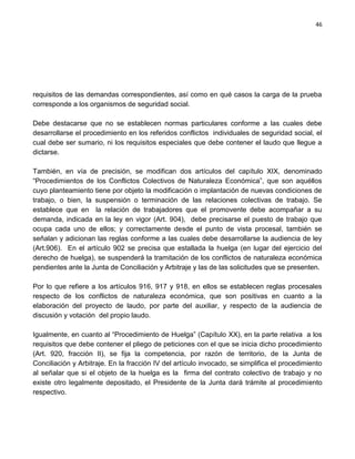 46




requisitos de las demandas correspondientes, así como en qué casos la carga de la prueba
corresponde a los organismos de seguridad social.

Debe destacarse que no se establecen normas particulares conforme a las cuales debe
desarrollarse el procedimiento en los referidos conflictos individuales de seguridad social, el
cual debe ser sumario, ni los requisitos especiales que debe contener el laudo que llegue a
dictarse.

También, en vía de precisión, se modifican dos artículos del capítulo XIX, denominado
“Procedimientos de los Conflictos Colectivos de Naturaleza Económica”, que son aquéllos
cuyo planteamiento tiene por objeto la modificación o implantación de nuevas condiciones de
trabajo, o bien, la suspensión o terminación de las relaciones colectivas de trabajo. Se
establece que en la relación de trabajadores que el promovente debe acompañar a su
demanda, indicada en la ley en vigor (Art. 904), debe precisarse el puesto de trabajo que
ocupa cada uno de ellos; y correctamente desde el punto de vista procesal, también se
señalan y adicionan las reglas conforme a las cuales debe desarrollarse la audiencia de ley
(Art.906). En el artículo 902 se precisa que estallada la huelga (en lugar del ejercicio del
derecho de huelga), se suspenderá la tramitación de los conflictos de naturaleza económica
pendientes ante la Junta de Conciliación y Arbitraje y las de las solicitudes que se presenten.

Por lo que refiere a los artículos 916, 917 y 918, en ellos se establecen reglas procesales
respecto de los conflictos de naturaleza económica, que son positivas en cuanto a la
elaboración del proyecto de laudo, por parte del auxiliar, y respecto de la audiencia de
discusión y votación del propio laudo.

Igualmente, en cuanto al “Procedimiento de Huelga” (Capítulo XX), en la parte relativa a los
requisitos que debe contener el pliego de peticiones con el que se inicia dicho procedimiento
(Art. 920, fracción II), se fija la competencia, por razón de territorio, de la Junta de
Conciliación y Arbitraje. En la fracción IV del artículo invocado, se simplifica el procedimiento
al señalar que si el objeto de la huelga es la firma del contrato colectivo de trabajo y no
existe otro legalmente depositado, el Presidente de la Junta dará trámite al procedimiento
respectivo.
 