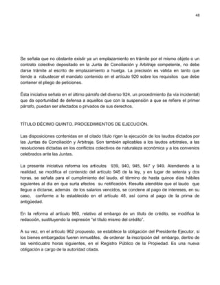 48




Se señala que no obstante existir ya un emplazamiento en trámite por el mismo objeto o un
contrato colectivo depositado en la Junta de Conciliación y Arbitraje competente, no debe
darse trámite al escrito de emplazamiento a huelga. La precisión es válida en tanto que
tiende a robustecer el mandato contenido en el artículo 920 sobre los requisitos que debe
contener el pliego de peticiones.

Ésta iniciativa señala en el último párrafo del diverso 924, un procedimiento (la vía incidental)
que da oportunidad de defensa a aquellos que con la suspensión a que se refiere el primer
párrafo, puedan ser afectados o privados de sus derechos.



TÍTULO DÉCIMO QUINTO. PROCEDIMIENTOS DE EJECUCIÓN.

Las disposiciones contenidas en el citado título rigen la ejecución de los laudos dictados por
las Juntas de Conciliación y Arbitraje. Son también aplicables a los laudos arbitrales, a las
resoluciones dictadas en los conflictos colectivos de naturaleza económica y a los convenios
celebrados ante las Juntas.

La presente iniciativa reforma los artículos 939, 940, 945, 947 y 949. Atendiendo a la
realidad, se modifica el contenido del artículo 945 de la ley, y en lugar de setenta y dos
horas, se señala para el cumplimiento del laudo, el término de hasta quince días hábiles
siguientes al día en que surta efectos su notificación. Resulta atendible que el laudo que
llegue a dictarse, además de los salarios vencidos, se condene al pago de intereses, en su
caso, conforme a lo establecido en el artículo 48, así como al pago de la prima de
antigüedad.

En la reforma al artículo 960, relativo al embargo de un título de crédito, se modifica la
redacción, sustituyendo la expresión “el título mismo del crédito”.

A su vez, en el artículo 962 propuesto, se establece la obligación del Presidente Ejecutor, si
los bienes embargados fueren inmuebles, de ordenar la inscripción del embargo, dentro de
las veinticuatro horas siguientes, en el Registro Público de la Propiedad. Es una nueva
obligación a cargo de la autoridad citada.
 