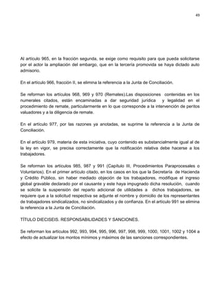 49




Al artículo 965, en la fracción segunda, se exige como requisito para que pueda solicitarse
por el actor la ampliación del embargo, que en la tercería promovida se haya dictado auto
admisorio.

En el artículo 966, fracción II, se elimina la referencia a la Junta de Conciliación.

Se reforman los artículos 968, 969 y 970 (Remates).Las disposiciones contenidas en los
numerales citados, están encaminadas a dar seguridad jurídica           y legalidad en el
procedimiento de remate, particularmente en lo que corresponde a la intervención de peritos
valuadores y a la diligencia de remate.

En el artículo 977, por las razones ya anotadas, se suprime la referencia a la Junta de
Conciliación.

En el artículo 979, materia de esta iniciativa, cuyo contenido es substancialmente igual al de
la ley en vigor, se precisa correctamente que la notificación relativa debe hacerse a los
trabajadores.

Se reforman los artículos 985, 987 y 991 (Capítulo III, Procedimientos Paraprocesales o
Voluntarios). En el primer artículo citado, en los casos en los que la Secretaría de Hacienda
y Crédito Público, sin haber mediado objeción de los trabajadores, modifique el ingreso
global gravable declarado por el causante y este haya impugnado dicha resolución, cuando
se solicite la suspensión del reparto adicional de utilidades a dichos trabajadores, se
requiere que a la solicitud respectiva se adjunte el nombre y domicilio de los representantes
de trabajadores sindicalizados, no sindicalizados y de confianza. En el artículo 991 se elimina
la referencia a la Junta de Conciliación.

TÍTULO DIECISEIS. RESPONSABILIDADES Y SANCIONES.

Se reforman los artículos 992, 993, 994, 995, 996, 997, 998, 999, 1000, 1001, 1002 y 1004 a
efecto de actualizar los montos mínimos y máximos de las sanciones correspondientes.
 