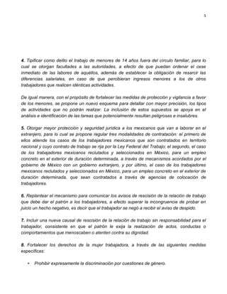 5




4. Tipificar como delito el trabajo de menores de 14 años fuera del círculo familiar, para lo
cual se otorgan facultades a las autoridades, a efecto de que puedan ordenar el cese
inmediato de las labores de aquéllos, además de establecer la obligación de resarcir las
diferencias salariales, en caso de que percibieran ingresos menores a los de otros
trabajadores que realicen idénticas actividades.

De igual manera, con el propósito de fortalecer las medidas de protección y vigilancia a favor
de los menores, se propone un nuevo esquema para detallar con mayor precisión, los tipos
de actividades que no podrán realizar. La inclusión de estos supuestos se apoya en el
análisis e identificación de las tareas que potencialmente resultan peligrosas e insalubres.

5. Otorgar mayor protección y seguridad jurídica a los mexicanos que van a laborar en el
extranjero, para lo cual se propone regular tres modalidades de contratación: el primero de
ellos atiende los casos de los trabajadores mexicanos que son contratados en territorio
nacional y cuyo contrato de trabajo se rija por la Ley Federal del Trabajo; el segundo, el caso
de los trabajadores mexicanos reclutados y seleccionados en México, para un empleo
concreto en el exterior de duración determinada, a través de mecanismos acordados por el
gobierno de México con un gobierno extranjero, y por último, el caso de los trabajadores
mexicanos reclutados y seleccionados en México, para un empleo concreto en el exterior de
duración determinada, que sean contratados a través de agencias de colocación de
trabajadores.

6. Replantear el mecanismo para comunicar los avisos de rescisión de la relación de trabajo
que debe dar el patrón a los trabajadores, a efecto superar la incongruencia de probar en
juicio un hecho negativo, es decir que el trabajador se negó a recibir el aviso de despido.

7. Incluir una nueva causal de rescisión de la relación de trabajo sin responsabilidad para el
trabajador, consistente en que el patrón le exija la realización de actos, conductas o
comportamientos que menoscaben o atenten contra su dignidad.

8. Fortalecer los derechos de la mujer trabajadora, a través de las siguientes medidas
específicas:

   •   Prohibir expresamente la discriminación por cuestiones de género.
 
