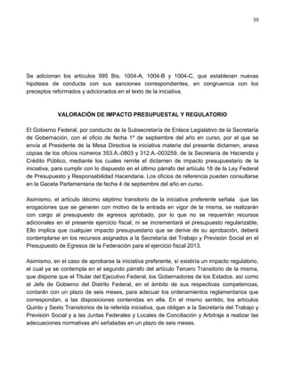 50




Se adicionan los artículos 995 Bis, 1004-A, 1004-B y 1004-C, que establecen nuevas
hipótesis de conducta con sus sanciones correspondientes, en congruencia con los
preceptos reformados y adicionados en el texto de la iniciativa.



             VALORACIÓN DE IMPACTO PRESUPUESTAL Y REGULATORIO

El Gobierno Federal, por conducto de la Subsecretaría de Enlace Legislativo de la Secretaría
de Gobernación, con el oficio de fecha 1º de septiembre del año en curso, por el que se
envía al Presidente de la Mesa Directiva la iniciativa materia del presente dictamen, anexa
copias de los oficios números 353.A.-0803 y 312.A.-003259, de la Secretaría de Hacienda y
Crédito Público, mediante los cuales remite el dictamen de impacto presupuestario de la
iniciativa, para cumplir con lo dispuesto en el último párrafo del artículo 18 de la Ley Federal
de Presupuesto y Responsabilidad Hacendaria. Los oficios de referencia pueden consultarse
en la Gaceta Parlamentaria de fecha 4 de septiembre del año en curso.

Asimismo, el artículo décimo séptimo transitorio de la iniciativa preferente señala que las
erogaciones que se generen con motivo de la entrada en vigor de la misma, se realizarán
con cargo al presupuesto de egresos aprobado, por lo que no se requerirán recursos
adicionales en el presente ejercicio fiscal, ni se incrementará el presupuesto regularizable.
Ello implica que cualquier impacto presupuestario que se derive de su aprobación, deberá
contemplarse en los recursos asignados a la Secretaría del Trabajo y Previsión Social en el
Presupuesto de Egresos de la Federación para el ejercicio fiscal 2013.

Asimismo, en el caso de aprobarse la iniciativa preferente, sí existiría un impacto regulatorio,
el cual ya se contempla en el segundo párrafo del artículo Tercero Transitorio de la misma,
que dispone que el Titular del Ejecutivo Federal, los Gobernadores de los Estados, así como
el Jefe de Gobierno del Distrito Federal, en el ámbito de sus respectivas competencias,
contarán con un plazo de seis meses, para adecuar los ordenamientos reglamentarios que
correspondan, a las disposiciones contenidas en ella. En el mismo sentido, los artículos
Quinto y Sexto Transitorios de la referida iniciativa, que obligan a la Secretaría del Trabajo y
Previsión Social y a las Juntas Federales y Locales de Conciliación y Arbitraje a realizar las
adecuaciones normativas ahí señaladas en un plazo de seis meses.
 