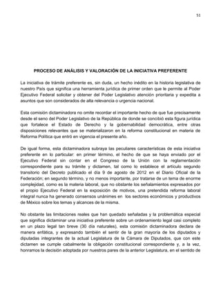 51




       PROCESO DE ANÁLISIS Y VALORACIÓN DE LA INICIATIVA PREFERENTE

La iniciativa de trámite preferente es, sin duda, un hecho inédito en la historia legislativa de
nuestro País que significa una herramienta jurídica de primer orden que le permite al Poder
Ejecutivo Federal solicitar y obtener del Poder Legislativo atención prioritaria y expedita a
asuntos que son considerados de alta relevancia o urgencia nacional.

Esta comisión dictaminadora no omite recordar el importante hecho de que fue precisamente
desde el seno del Poder Legislativo de la República de donde se concibió esta figura jurídica
que fortalece el Estado de Derecho y la gobernabilidad democrática, entre otras
disposiciones relevantes que se materializaron en la reforma constitucional en materia de
Reforma Política que entró en vigencia el presente año.

De igual forma, esta dictaminadora subraya las peculiares características de esta iniciativa
preferente en lo particular: en primer término, el hecho de que se haya enviado por el
Ejecutivo Federal sin contar en el Congreso de la Unión con la reglamentación
correspondiente para su trámite y dictamen, tal como lo establece el artículo segundo
transitorio del Decreto publicado el día 9 de agosto de 2012 en el Diario Oficial de la
Federación; en segundo término, y no menos importante, por tratarse de un tema de enorme
complejidad, como es la materia laboral, que no obstante los señalamientos expresados por
el propio Ejecutivo Federal en la exposición de motivos, una pretendida reforma laboral
integral nunca ha generado consensos unánimes en los sectores económicos y productivos
de México sobre los temas y alcances de la misma.

No obstante las limitaciones reales que han quedado señaladas y la problemática especial
que significa dictaminar una iniciativa preferente sobre un ordenamiento legal casi completo
en un plazo legal tan breve (30 día naturales), esta comisión dictaminadora declara de
manera enfática, y expresando también el sentir de la gran mayoría de los diputados y
diputadas integrantes de la actual Legislatura de la Cámara de Diputados, que con este
dictamen se cumple cabalmente la obligación constitucional correspondiente y, a la vez,
honramos la decisión adoptada por nuestros pares de la anterior Legislatura, en el sentido de
 