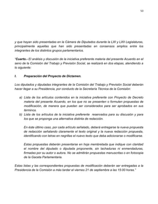 53




y que hayan sido presentadas en la Cámara de Diputados durante la LXI y LXII Legislaturas,
principalmente aquellas que han sido presentadas en consensos amplios entre los
integrantes de los distintos grupos parlamentarios.

“Cuarto.- El análisis y discusión de la iniciativa preferente materia del presente Acuerdo en el
seno de la Comisión del Trabajo y Previsión Social, se realizará en dos etapas, atendiendo a
lo siguiente:

I.      Preparación del Proyecto de Dictamen.

Los diputados y diputadas integrantes de la Comisión del Trabajo y Previsión Social deberán
hacer llegar a su Presidencia, por conducto de la Secretaría Técnica de la Comisión:

     a) Lista de los artículos contenidos en la iniciativa preferente con Proyecto de Decreto
        materia del presente Acuerdo, en los que no se presenten o formulen propuestas de
        modificación, de manera que puedan ser considerados para ser aprobados en sus
        términos.
     b) Lista de los artículos de la iniciativa preferente reservados para su discusión y para
        los que se proponga una alternativa distinta de redacción.

        En éste último caso, por cada artículo señalado, deberá entregarse la nueva propuesta
        de redacción señalando claramente el texto original y la nueva redacción propuesta,
        identificando con letras en negrillas el nuevo texto que deba adicionarse o modificarse.

        Estas propuestas deberán presentarse en hoja membretada que indique con claridad
        el nombre del diputado o diputada proponente, sin tachaduras ni enmendaduras,
        firmadas por su autor o autora. No se admitirán propuestas manuscritas o en fotocopia
        de la Gaceta Parlamentaria.

Estas listas y las correspondientes propuestas de modificación deberán ser entregadas a la
Presidencia de la Comisión a más tardar el viernes 21 de septiembre a las 15:00 horas.”
 