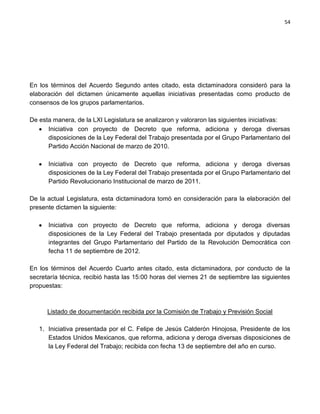 54




En los términos del Acuerdo Segundo antes citado, esta dictaminadora consideró para la
elaboración del dictamen únicamente aquellas iniciativas presentadas como producto de
consensos de los grupos parlamentarios.

De esta manera, de la LXI Legislatura se analizaron y valoraron las siguientes iniciativas:
      Iniciativa con proyecto de Decreto que reforma, adiciona y deroga diversas
      disposiciones de la Ley Federal del Trabajo presentada por el Grupo Parlamentario del
      Partido Acción Nacional de marzo de 2010.

      Iniciativa con proyecto de Decreto que reforma, adiciona y deroga diversas
      disposiciones de la Ley Federal del Trabajo presentada por el Grupo Parlamentario del
      Partido Revolucionario Institucional de marzo de 2011.

De la actual Legislatura, esta dictaminadora tomó en consideración para la elaboración del
presente dictamen la siguiente:

      Iniciativa con proyecto de Decreto que reforma, adiciona y deroga diversas
      disposiciones de la Ley Federal del Trabajo presentada por diputados y diputadas
      integrantes del Grupo Parlamentario del Partido de la Revolución Democrática con
      fecha 11 de septiembre de 2012.

En los términos del Acuerdo Cuarto antes citado, esta dictaminadora, por conducto de la
secretaría técnica, recibió hasta las 15:00 horas del viernes 21 de septiembre las siguientes
propuestas:



      Listado de documentación recibida por la Comisión de Trabajo y Previsión Social

   1. Iniciativa presentada por el C. Felipe de Jesús Calderón Hinojosa, Presidente de los
      Estados Unidos Mexicanos, que reforma, adiciona y deroga diversas disposiciones de
      la Ley Federal del Trabajo; recibida con fecha 13 de septiembre del año en curso.
 