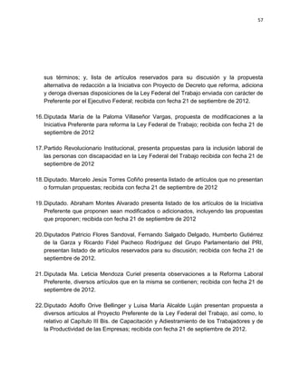 57




   sus términos; y, lista de artículos reservados para su discusión y la propuesta
   alternativa de redacción a la Iniciativa con Proyecto de Decreto que reforma, adiciona
   y deroga diversas disposiciones de la Ley Federal del Trabajo enviada con carácter de
   Preferente por el Ejecutivo Federal; recibida con fecha 21 de septiembre de 2012.

16. Diputada María de la Paloma Villaseñor Vargas, propuesta de modificaciones a la
    Iniciativa Preferente para reforma la Ley Federal de Trabajo; recibida con fecha 21 de
    septiembre de 2012

17. Partido Revolucionario Institucional, presenta propuestas para la inclusión laboral de
    las personas con discapacidad en la Ley Federal del Trabajo recibida con fecha 21 de
    septiembre de 2012

18. Diputado. Marcelo Jesús Torres Cofiño presenta listado de artículos que no presentan
    o formulan propuestas; recibida con fecha 21 de septiembre de 2012

19. Diputado. Abraham Montes Alvarado presenta listado de los artículos de la Iniciativa
    Preferente que proponen sean modificados o adicionados, incluyendo las propuestas
    que proponen; recibida con fecha 21 de septiembre de 2012

20. Diputados Patricio Flores Sandoval, Fernando Salgado Delgado, Humberto Gutiérrez
    de la Garza y Ricardo Fidel Pacheco Rodríguez del Grupo Parlamentario del PRI,
    presentan listado de artículos reservados para su discusión; recibida con fecha 21 de
    septiembre de 2012.

21. Diputada Ma. Leticia Mendoza Curiel presenta observaciones a la Reforma Laboral
    Preferente, diversos artículos que en la misma se contienen; recibida con fecha 21 de
    septiembre de 2012.

22. Diputado Adolfo Orive Bellinger y Luisa María Alcalde Luján presentan propuesta a
    diversos artículos al Proyecto Preferente de la Ley Federal del Trabajo, así como, lo
    relativo al Capítulo III Bis. de Capacitación y Adiestramiento de los Trabajadores y de
    la Productividad de las Empresas; recibida con fecha 21 de septiembre de 2012.
 