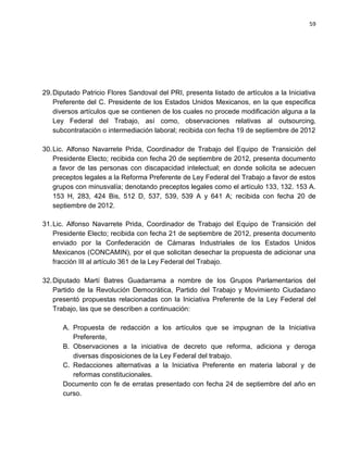 59




29. Diputado Patricio Flores Sandoval del PRI, presenta listado de artículos a la Iniciativa
    Preferente del C. Presidente de los Estados Unidos Mexicanos, en la que especifica
    diversos artículos que se contienen de los cuales no procede modificación alguna a la
    Ley Federal del Trabajo, así como, observaciones relativas al outsourcing,
    subcontratación o intermediación laboral; recibida con fecha 19 de septiembre de 2012

30. Lic. Alfonso Navarrete Prida, Coordinador de Trabajo del Equipo de Transición del
    Presidente Electo; recibida con fecha 20 de septiembre de 2012, presenta documento
    a favor de las personas con discapacidad intelectual; en donde solicita se adecuen
    preceptos legales a la Reforma Preferente de Ley Federal del Trabajo a favor de estos
    grupos con minusvalía; denotando preceptos legales como el artículo 133, 132. 153 A.
    153 H, 283, 424 Bis, 512 D, 537, 539, 539 A y 641 A; recibida con fecha 20 de
    septiembre de 2012.

31. Lic. Alfonso Navarrete Prida, Coordinador de Trabajo del Equipo de Transición del
    Presidente Electo; recibida con fecha 21 de septiembre de 2012, presenta documento
    enviado por la Confederación de Cámaras Industriales de los Estados Unidos
    Mexicanos (CONCAMIN), por el que solicitan desechar la propuesta de adicionar una
    fracción III al artículo 361 de la Ley Federal del Trabajo.

32. Diputado Martí Batres Guadarrama a nombre de los Grupos Parlamentarios del
    Partido de la Revolución Democrática, Partido del Trabajo y Movimiento Ciudadano
    presentó propuestas relacionadas con la Iniciativa Preferente de la Ley Federal del
    Trabajo, las que se describen a continuación:

      A. Propuesta de redacción a los artículos que se impugnan de la Iniciativa
         Preferente,
      B. Observaciones a la iniciativa de decreto que reforma, adiciona y deroga
         diversas disposiciones de la Ley Federal del trabajo.
      C. Redacciones alternativas a la Iniciativa Preferente en materia laboral y de
         reformas constitucionales.
      Documento con fe de erratas presentado con fecha 24 de septiembre del año en
      curso.
 