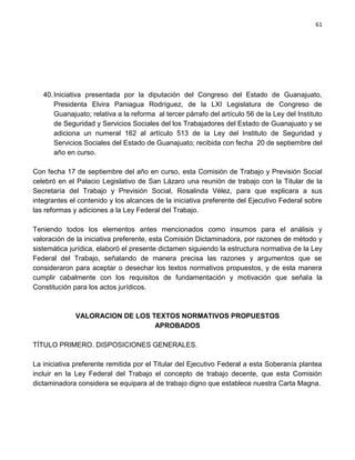 61




   40. Iniciativa presentada por la diputación del Congreso del Estado de Guanajuato,
       Presidenta Elvira Paniagua Rodríguez, de la LXI Legislatura de Congreso de
       Guanajuato; relativa a la reforma al tercer párrafo del artículo 56 de la Ley del Instituto
       de Seguridad y Servicios Sociales del los Trabajadores del Estado de Guanajuato y se
       adiciona un numeral 162 al artículo 513 de la Ley del Instituto de Seguridad y
       Servicios Sociales del Estado de Guanajuato; recibida con fecha 20 de septiembre del
       año en curso.

Con fecha 17 de septiembre del año en curso, esta Comisión de Trabajo y Previsión Social
celebró en el Palacio Legislativo de San Lázaro una reunión de trabajo con la Titular de la
Secretaría del Trabajo y Previsión Social, Rosalinda Vélez, para que explicara a sus
integrantes el contenido y los alcances de la iniciativa preferente del Ejecutivo Federal sobre
las reformas y adiciones a la Ley Federal del Trabajo.

Teniendo todos los elementos antes mencionados como insumos para el análisis y
valoración de la iniciativa preferente, esta Comisión Dictaminadora, por razones de método y
sistemática jurídica, elaboró el presente dictamen siguiendo la estructura normativa de la Ley
Federal del Trabajo, señalando de manera precisa las razones y argumentos que se
consideraron para aceptar o desechar los textos normativos propuestos, y de esta manera
cumplir cabalmente con los requisitos de fundamentación y motivación que señala la
Constitución para los actos jurídicos.



              VALORACION DE LOS TEXTOS NORMATIVOS PROPUESTOS
                                 APROBADOS

TÍTULO PRIMERO. DISPOSICIONES GENERALES.

La iniciativa preferente remitida por el Titular del Ejecutivo Federal a esta Soberanía plantea
incluir en la Ley Federal del Trabajo el concepto de trabajo decente, que esta Comisión
dictaminadora considera se equipara al de trabajo digno que establece nuestra Carta Magna.
 