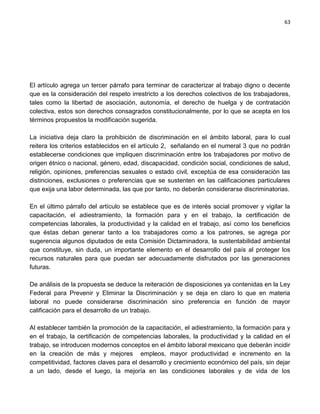 63




El artículo agrega un tercer párrafo para terminar de caracterizar al trabajo digno o decente
que es la consideración del respeto irrestricto a los derechos colectivos de los trabajadores,
tales como la libertad de asociación, autonomía, el derecho de huelga y de contratación
colectiva, estos son derechos consagrados constitucionalmente, por lo que se acepta en los
términos propuestos la modificación sugerida.

La iniciativa deja claro la prohibición de discriminación en el ámbito laboral, para lo cual
reitera los criterios establecidos en el artículo 2, señalando en el numeral 3 que no podrán
establecerse condiciones que impliquen discriminación entre los trabajadores por motivo de
origen étnico o nacional, género, edad, discapacidad, condición social, condiciones de salud,
religión, opiniones, preferencias sexuales o estado civil, exceptúa de esa consideración las
distinciones, exclusiones o preferencias que se sustenten en las calificaciones particulares
que exija una labor determinada, las que por tanto, no deberán considerarse discriminatorias.

En el último párrafo del artículo se establece que es de interés social promover y vigilar la
capacitación, el adiestramiento, la formación para y en el trabajo, la certificación de
competencias laborales, la productividad y la calidad en el trabajo, así como los beneficios
que éstas deban generar tanto a los trabajadores como a los patrones, se agrega por
sugerencia algunos diputados de esta Comisión Dictaminadora, la sustentabilidad ambiental
que constituye, sin duda, un importante elemento en el desarrollo del país al proteger los
recursos naturales para que puedan ser adecuadamente disfrutados por las generaciones
futuras.

De análisis de la propuesta se deduce la reiteración de disposiciones ya contenidas en la Ley
Federal para Prevenir y Eliminar la Discriminación y se deja en claro lo que en materia
laboral no puede considerarse discriminación sino preferencia en función de mayor
calificación para el desarrollo de un trabajo.

Al establecer también la promoción de la capacitación, el adiestramiento, la formación para y
en el trabajo, la certificación de competencias laborales, la productividad y la calidad en el
trabajo, se introducen modernos conceptos en el ámbito laboral mexicano que deberán incidir
en la creación de más y mejores empleos, mayor productividad e incremento en la
competitividad, factores claves para el desarrollo y crecimiento económico del país, sin dejar
a un lado, desde el luego, la mejoría en las condiciones laborales y de vida de los
 