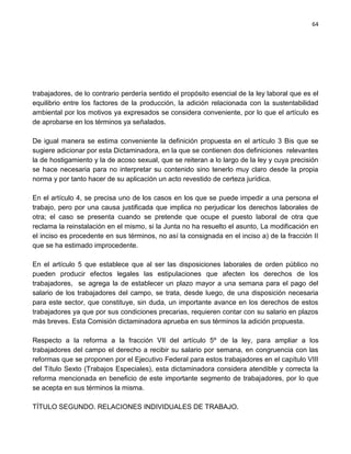 64




trabajadores, de lo contrario perdería sentido el propósito esencial de la ley laboral que es el
equilibrio entre los factores de la producción, la adición relacionada con la sustentabilidad
ambiental por los motivos ya expresados se considera conveniente, por lo que el artículo es
de aprobarse en los términos ya señalados.

De igual manera se estima conveniente la definición propuesta en el artículo 3 Bis que se
sugiere adicionar por esta Dictaminadora, en la que se contienen dos definiciones relevantes
la de hostigamiento y la de acoso sexual, que se reiteran a lo largo de la ley y cuya precisión
se hace necesaria para no interpretar su contenido sino tenerlo muy claro desde la propia
norma y por tanto hacer de su aplicación un acto revestido de certeza jurídica.

En el artículo 4, se precisa uno de los casos en los que se puede impedir a una persona el
trabajo, pero por una causa justificada que implica no perjudicar los derechos laborales de
otra; el caso se presenta cuando se pretende que ocupe el puesto laboral de otra que
reclama la reinstalación en el mismo, si la Junta no ha resuelto el asunto, La modificación en
el inciso es procedente en sus términos, no así la consignada en el inciso a) de la fracción II
que se ha estimado improcedente.

En el artículo 5 que establece que al ser las disposiciones laborales de orden público no
pueden producir efectos legales las estipulaciones que afecten los derechos de los
trabajadores, se agrega la de establecer un plazo mayor a una semana para el pago del
salario de los trabajadores del campo, se trata, desde luego, de una disposición necesaria
para este sector, que constituye, sin duda, un importante avance en los derechos de estos
trabajadores ya que por sus condiciones precarias, requieren contar con su salario en plazos
más breves. Esta Comisión dictaminadora aprueba en sus términos la adición propuesta.

Respecto a la reforma a la fracción VII del artículo 5º de la ley, para ampliar a los
trabajadores del campo el derecho a recibir su salario por semana, en congruencia con las
reformas que se proponen por el Ejecutivo Federal para estos trabajadores en el capítulo VIII
del Título Sexto (Trabajos Especiales), esta dictaminadora considera atendible y correcta la
reforma mencionada en beneficio de este importante segmento de trabajadores, por lo que
se acepta en sus términos la misma.

TÍTULO SEGUNDO. RELACIONES INDIVIDUALES DE TRABAJO.
 