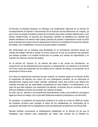 65




Al formular el presente dictamen se introdujo una modificación relevante en el artículo 35
correspondiente al Capítulo II denominado De la Duración de las Relaciones de Trabajo, ya
que si bien se acepta considerar al lado de la duración para obra o tiempo determinado, o por
tiempo indeterminado, la duración por temporada, también se establece con claridad que
deberá señalarse si la relación está sujeta a periodo de prueba o capacitación inicial, es decir
tanto el periodo de prueba como la capacitación inicial no se consideran formas de la relación
de trabajo, sino modalidades a las que se puede sujetar la relación.

De conformidad con la iniciativa esta flexibilidad en la contratación permitirá reducir los
índices del trabajo informal y romper el círculo vicioso en el que se encuentran las personas
que desean acceder a un empleo formal pero no pueden por carecer de capacitación y no
cuentan con ésta por carecer de empleo.

En el artículo 42, fracción VI, se elimina del texto a las Juntas de Conciliación, en
congruencia con las disposiciones que proponen su desaparición y se adiciona en la fracción
VIII como causa de suspensión de los efectos de la relación de trabajo, la conclusión de la
temporada si fuera el caso.

Con base en experiencias recientes de gran impacto, la iniciativa regula en el artículo 42 Bis
la suspensión de labores con motivo de una contingencia sanitaria, se ha reformado el
planteamiento original para mayor claridad, señalando como acto jurídico que detona las
medidas tomadas por las autoridades competentes en esta materia, a la declaratoria, y en
caso de que ésta implique una suspensión de labores, el artículo que se comenta remite al
429 que establece la forma de proceder con relación al salario.
Es claro que se atiende a una experiencia recientemente vivida y que evidenció una laguna
legal que ahora se integra, por lo que esta Soberanía acepta la propuesta en sus términos.

Al considerar la repetición de situaciones similares a la vivida en el año de 2009 se cubren
las hipótesis jurídicas para proteger la salud de los trabajadores sin menoscabo de la
percepción del salario de los trabajadores como atinadamente se determina el artículo 429.

Resulta también conveniente el señalamiento establecido en el artículo 43 de que el
trabajador cuya relación esté suspendida por haber sido privado de su libertad en
 