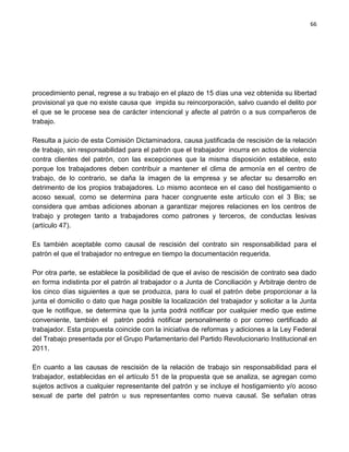 66




procedimiento penal, regrese a su trabajo en el plazo de 15 días una vez obtenida su libertad
provisional ya que no existe causa que impida su reincorporación, salvo cuando el delito por
el que se le procese sea de carácter intencional y afecte al patrón o a sus compañeros de
trabajo.

Resulta a juicio de esta Comisión Dictaminadora, causa justificada de rescisión de la relación
de trabajo, sin responsabilidad para el patrón que el trabajador incurra en actos de violencia
contra clientes del patrón, con las excepciones que la misma disposición establece, esto
porque los trabajadores deben contribuir a mantener el clima de armonía en el centro de
trabajo, de lo contrario, se daña la imagen de la empresa y se afectar su desarrollo en
detrimento de los propios trabajadores. Lo mismo acontece en el caso del hostigamiento o
acoso sexual, como se determina para hacer congruente este artículo con el 3 Bis; se
considera que ambas adiciones abonan a garantizar mejores relaciones en los centros de
trabajo y protegen tanto a trabajadores como patrones y terceros, de conductas lesivas
(artículo 47).

Es también aceptable como causal de rescisión del contrato sin responsabilidad para el
patrón el que el trabajador no entregue en tiempo la documentación requerida.

Por otra parte, se establece la posibilidad de que el aviso de rescisión de contrato sea dado
en forma indistinta por el patrón al trabajador o a Junta de Conciliación y Arbitraje dentro de
los cinco días siguientes a que se produzca, para lo cual el patrón debe proporcionar a la
junta el domicilio o dato que haga posible la localización del trabajador y solicitar a la Junta
que le notifique, se determina que la junta podrá notificar por cualquier medio que estime
conveniente, también el patrón podrá notificar personalmente o por correo certificado al
trabajador. Esta propuesta coincide con la iniciativa de reformas y adiciones a la Ley Federal
del Trabajo presentada por el Grupo Parlamentario del Partido Revolucionario Institucional en
2011.

En cuanto a las causas de rescisión de la relación de trabajo sin responsabilidad para el
trabajador, establecidas en el artículo 51 de la propuesta que se analiza, se agregan como
sujetos activos a cualquier representante del patrón y se incluye el hostigamiento y/o acoso
sexual de parte del patrón u sus representantes como nueva causal. Se señalan otras
 