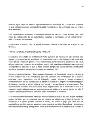 68




vivienda digna, atención médica, registro del contrato de trabajo, etc.), todas ellas positivas,
ya que otorgan seguridad jurídica al trabajador mexicano que es contratado para un empleo
en el extranjero.

Esta dictaminadora consideró conveniente reformar la fracción IV del artículo 28-A, para
incluir la participación de las autoridades estatales y municipales en el reclutamiento y
selección de los trabajadores.

La propuesta al artículo 25 y de adición al diverso 28-B de la iniciativa, se aceptan en sus
términos.

TÍTULO TERCERO. CONDICIONES DE TRABAJO.

La iniciativa presentada por el titular del Poder Ejecutivo se modifica en este artículo para
hacerla congruente con los artículos 2 y 3 en lo relativo a la no discriminación por motivos de
origen étnico o nacional, género, edad, discapacidad, condición social, condiciones de salud,
religión, opiniones, preferencias sexuales o estado civil, salvo las modalidades expresamente
consignadas en esta ley, lo cual la hace también congruente con la reforma constitucional
aprobada en materia de derechos humanos aprobada en 2011.

Correspondiente al Capítulo I, Disposiciones Generales del Capítulo III, de la Ley, al artículo
56 bis establece se le ha introducido por esta Comisión una modificación en la cual se
establece como potestativo que el trabajador realice labores o tareas conexas o
complementarias por las cuales pague el patrón; la iniciativa de origen señalaba la obligación
de hacerlo, cambiar el verbo “deberá” por “podrá “, otorga libertad a ambas partes. Esta
dictaminadora considera más adecuadas estas disposiciones, en el entendido de que si el
trabajador realiza labores conexas o complementarias recibirá una compensación por ello. El
segundo párrafo del artículo se conserva en los términos de la iniciativa.

La Comisión estimó necesario introducir modificaciones al artículo 83 para mayor claridad y
certeza jurídica, así, se establece que en materia de salario por unidad de tiempo, “el
trabajador y el patrón podrán convenir el monto, así como el pago por cada hora de
prestación de servicio, siempre y cuando no se exceda la jornada máxima legal y se respeten
los derechos laborales y de seguridad social que correspondan a la plaza de que se trate. El
 