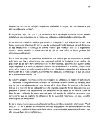69




ingreso que perciban los trabajadores por esta modalidad, en ningún caso será inferior al que
corresponda a una jornada”.

Es importante dejar claro que lo que se conviene es el salario por unidad de tiempo, siendo
ésta la hora y no la duración de la relación de trabajo que está regulada en el artículo 35.

La iniciativa no obvia los cambios que ha sufrido la legislación aplicable al sector, así, para
hacer congruente el artículo 97 con la Ley del Instituto del Fondo Nacional para el Consumo
de los Trabajadores y sustituye el término “Fondo” por “Instituto” que es el legalmente
correcto, dedica también un nuevo artículo, el 103 bis para definir de forma genérica las
atribuciones del Instituto.

En el caso de pago de pensiones alimenticias que constituyen un descuento al salario
autorizado por ley y determinado por autoridad judicial, la iniciativa como medida de
protección de los acreedores alimentarios de los trabajadores, determina que cuando éstos
dejen de prestar sus servicios, el patrón deberá informarlo tanto a la autoridad jurisdiccional
como a los propios acreedores dentro de los cinco días hábiles siguientes a la fecha de la
terminación de la relación laboral. Estimamos muy adecuada la medida por lo que se apoya
en sus términos el artículo 110.

La iniciativa propone reformas en materia de reparto de utilidades, la fracción II del artículo
121 establece la obligación de la Secretaría de Hacienda y Crédito Público de dar respuesta
por escrito, a las observaciones que formule el sindicato titular del contrato colectivo de
trabajo o la mayoría de los trabajadores de la empresa, respecto de las declaraciones que
presente el patrón a la dependencia con excepción de los casos en los que la Junta de
Conciliación y Arbitraje, la suspensión adicional del reparto de utilidades, se estima muy
conveniente que se explicite la obligación de la autoridad hacendaria en esta sensible
materia para los trabajadores.

Es de la misma manera adecuado el señalamiento contenido en la adición a la fracción IV del
artículo 127 en el sentido de establecer que los trabajadores del establecimiento de una
empresa se consideran trabajadores de la misma para efectos del reparto de utilidades, con
ello se garantizan derechos laborales.
 