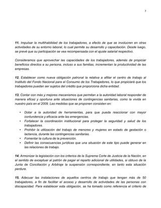 7




11. Impulsar la multihabilidad de los trabajadores, a efecto de que se involucren en otras
actividades de su entorno laboral, lo cual permite su desarrollo y capacitación. Desde luego,
se prevé que su participación se vea recompensada con el ajuste salarial respectivo.

Consideramos que aprovechar las capacidades de los trabajadores, además de propiciar
beneficios directos a su persona, incluso a sus familias, incrementan la productividad de las
empresas.

12. Establecer como nueva obligación patronal la relativa a afiliar el centro de trabajo al
Instituto del Fondo Nacional para el Consumo de los Trabajadores, lo que propiciará que los
trabajadores puedan ser sujetos del crédito que proporciona dicha entidad.

13. Contar con más y mejores mecanismos que permitan a la autoridad laboral responder de
manera eficaz y oportuna ante situaciones de contingencias sanitarias, como la vivida en
nuestro país en el 2009. Las medidas que se proponen consisten en:

   •   Dotar a la autoridad de herramientas, para que pueda reaccionar con mayor
       contundencia y eficacia ante las emergencias.
   •   Fortalecer la coordinación institucional para proteger la seguridad y salud de los
       trabajadores.
   •   Prohibir la utilización del trabajo de menores y mujeres en estado de gestación o
       lactancia, durante las contingencias sanitarias.
   •   Fomentar la cultura de la prevención.
   •   Definir las consecuencias jurídicas que una situación de este tipo puede generar en
       las relaciones de trabajo.

14. Armonizar la legislación con los criterios de la Suprema Corte de Justicia de la Nación, en
el sentido de exceptuar al patrón de pagar el reparto adicional de utilidades, si obtuvo de la
Junta de Conciliación y Arbitraje la suspensión correspondiente, en tanto esta situación
perdure.

15. Adecuar las instalaciones de aquellos centros de trabajo que tengan más de 50
trabajadores, a fin de facilitar el acceso y desarrollo de actividades de las personas con
discapacidad. Para establecer esta obligación, se ha tomado como referencia el criterio de
 
