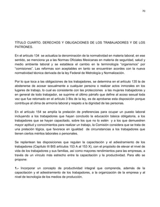 70




TÍTULO CUARTO. DERECHOS Y OBLIGACIONES DE LOS TRABAJADORES Y DE LOS
PATRONES.

En el artículo 134 se actualiza la denominación de la normatividad en materia laboral, en ese
sentido, se menciona ya a las Normas Oficiales Mexicanas en materia de seguridad, salud y
medio ambiente laboral y se establece el cambio en la terminología “organismos” por
“comisiones”. Las reformas son aceptables en tanto se encuentran acordes con la nueva
normatividad técnica derivada de la ley Federal de Metrología y Normalización.

Por lo que toca a las obligaciones de los trabajadores, se determina en el artículo 135 la de
abstenerse de acosar sexualmente a cualquier persona o realizar actos inmorales en los
lugares de trabajo, lo cual es consistente con las protecciones a las mujeres trabajadoras y
en general de todo trabajador, se suprime el último párrafo que define al acoso sexual toda
vez que fue retomado en el artículo 3 Bis de la ley, es de aprobarse esta disposición porque
contribuye al clima de armonía laboral y respeto a la dignidad de las personas.

En el artículo 154 se amplía la prelación de preferencias para ocupar un puesto laboral
incluyendo a los trabajadores que hayan concluido la educación básica obligatoria, a los
trabajadores que se hayan capacitado, sobre los que no lo estén y a los que demuestren
mayor aptitud y conocimientos para realizar un trabajo, la Comisión considera que se trata de
una prelación lógica, que favorece en igualdad de circunstancias a los trabajadores que
tienen ciertos méritos laborales o personales.

Se replantean las disposiciones que regulan la capacitación y el adiestramiento de los
trabajadores (Capítulo III BIS artículos 153 A al 153 X), con el propósito de elevar el nivel de
vida de los trabajadores y sus familias, así como mayores rendimientos para las empresas, a
través de un vínculo más estrecho entre la capacitación y la productividad. Para ello se
propone:

1.- Incorporar un concepto de productividad integral que comprenda, además de la
capacitación y el adiestramiento de los trabajadores, a la organización de la empresa y al
nivel de tecnología de los medios de producción.
 