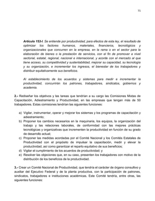 71




      Artículo 153-l. Se entiende por productividad, para efectos de esta ley, el resultado de
      optimizar los factores humanos, materiales, financieros, tecnológicos y
      organizacionales que concurren en la empresa, en la rama o en el sector para la
      elaboración de bienes o la prestación de servicios, con el fin de promover a nivel
      sectorial, estatal, regional, nacional e internacional, y acorde con el mercado al que
      tiene acceso, su competitividad y sustentabilidad, mejorar su capacidad, su tecnología
      y su organización, e incrementar los ingresos, el bienestar de los trabajadores y
      distribuir equitativamente sus beneficios.

      Al establecimiento de los acuerdos y sistemas para medir e incrementar la
      productividad, concurrirán los patrones, trabajadores, sindicatos, gobiernos y
      academia.

2.- Rediseñar los objetivos y las tareas que tendrían a su cargo las Comisiones Mixtas de
Capacitación, Adiestramiento y Productividad, en las empresas que tengan más de 50
trabajadores. Estas comisiones tendrían las siguientes funciones:

   a) Vigilar, instrumentar, operar y mejorar los sistemas y los programas de capacitación y
      adiestramiento;
   b) Proponer los cambios necesarios en la maquinaria, los equipos, la organización del
      trabajo y las relaciones laborales, de conformidad con las mejores prácticas
      tecnológicas y organizativas que incrementen la productividad en función de su grado
      de desarrollo actual;
   c) Proponer las medidas acordadas por el Comité Nacional y los Comités Estatales de
      Productividad con el propósito de impulsar la capacitación, medir y elevar la
      productividad, así como garantizar el reparto equitativo de sus beneficios;
   d) Vigilar el cumplimiento de los acuerdos de productividad; y
   e) Resolver las objeciones que, en su caso, presenten los trabajadores con motivo de la
      distribución de los beneficios de la productividad.

3.- Crear un Comité Nacional de Productividad, que tendría el carácter de órgano consultivo y
auxiliar del Ejecutivo Federal y de la planta productiva, con la participación de patrones,
sindicatos, trabajadores e instituciones académicas. Este Comité tendría, entre otras, las
siguientes funciones:
 