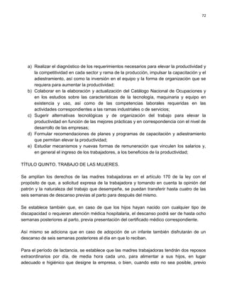 72




   a) Realizar el diagnóstico de los requerimientos necesarios para elevar la productividad y
      la competitividad en cada sector y rama de la producción, impulsar la capacitación y el
      adiestramiento, así como la inversión en el equipo y la forma de organización que se
      requiera para aumentar la productividad;
   b) Colaborar en la elaboración y actualización del Catálogo Nacional de Ocupaciones y
      en los estudios sobre las características de la tecnología, maquinaria y equipo en
      existencia y uso, así como de las competencias laborales requeridas en las
      actividades correspondientes a las ramas industriales o de servicios;
   c) Sugerir alternativas tecnológicas y de organización del trabajo para elevar la
      productividad en función de las mejores prácticas y en correspondencia con el nivel de
      desarrollo de las empresas;
   d) Formular recomendaciones de planes y programas de capacitación y adiestramiento
      que permitan elevar la productividad;
   e) Estudiar mecanismos y nuevas formas de remuneración que vinculen los salarios y,
      en general el ingreso de los trabajadores, a los beneficios de la productividad;

TÍTULO QUINTO. TRABAJO DE LAS MUJERES.

Se amplían los derechos de las madres trabajadoras en el artículo 170 de la ley con el
propósito de que, a solicitud expresa de la trabajadora y tomando en cuenta la opinión del
patrón y la naturaleza del trabajo que desempeñe, se puedan transferir hasta cuatro de las
seis semanas de descanso previas al parto para después del mismo.

Se establece también que, en caso de que los hijos hayan nacido con cualquier tipo de
discapacidad o requieran atención médica hospitalaria, el descanso podrá ser de hasta ocho
semanas posteriores al parto, previa presentación del certificado médico correspondiente.

Así mismo se adiciona que en caso de adopción de un infante también disfrutarán de un
descanso de seis semanas posteriores al día en que lo reciban.

Para el período de lactancia, se establece que las madres trabajadoras tendrán dos reposos
extraordinarios por día, de media hora cada uno, para alimentar a sus hijos, en lugar
adecuado e higiénico que designe la empresa, o bien, cuando esto no sea posible, previo
 