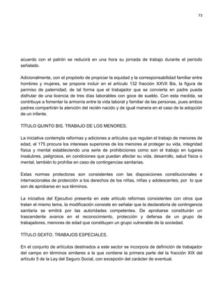 73




acuerdo con el patrón se reducirá en una hora su jornada de trabajo durante el período
señalado.

Adicionalmente, con el propósito de propiciar la equidad y la corresponsabilidad familiar entre
hombres y mujeres, se propone incluir en el artículo 132 fracción XXVII Bis, la figura de
permiso de paternidad, de tal forma que el trabajador que se convierta en padre pueda
disfrutar de una licencia de tres días laborables con goce de sueldo. Con esta medida, se
contribuye a fomentar la armonía entre la vida laboral y familiar de las personas, pues ambos
padres compartirán la atención del recién nacido y de igual manera en el caso de la adopción
de un infante.

TÍTULO QUINTO BIS. TRABAJO DE LOS MENORES.

La iniciativa contempla reformas y adiciones a artículos que regulan el trabajo de menores de
edad, el 175 procura los intereses superiores de los menores al proteger su vida, integridad
física y mental estableciendo una serie de prohibiciones como son el trabajo en lugares
insalubres, peligrosos, en condiciones que puedan afectar su vida, desarrollo, salud física o
mental, también lo prohíbe en caso de contingencias sanitarias.

Estas normas protectoras son consistentes con las disposiciones constitucionales e
internacionales de protección a los derechos de los niñas, niñas y adolescentes, por lo que
son de aprobarse en sus términos.

La iniciativa del Ejecutivo presenta en este artículo reformas consistentes con otros que
tratan el mismo tema, la modificación consiste en señalar que la declaratoria de contingencia
sanitaria se emitirá por las autoridades competentes. De aprobarse constituirán un
trascendente avance en el reconocimiento, protección y defensa de un grupo de
trabajadores, menores de edad que constituyen un grupo vulnerable de la sociedad.

TÍTULO SEXTO. TRABAJOS ESPECIALES.

En el conjunto de artículos destinados a este sector se incorpora de definición de trabajador
del campo en términos similares a la que contiene la primera parte del la fracción XIX del
artículo 5 de la Ley del Seguro Social, con excepción del carácter de eventual.
 